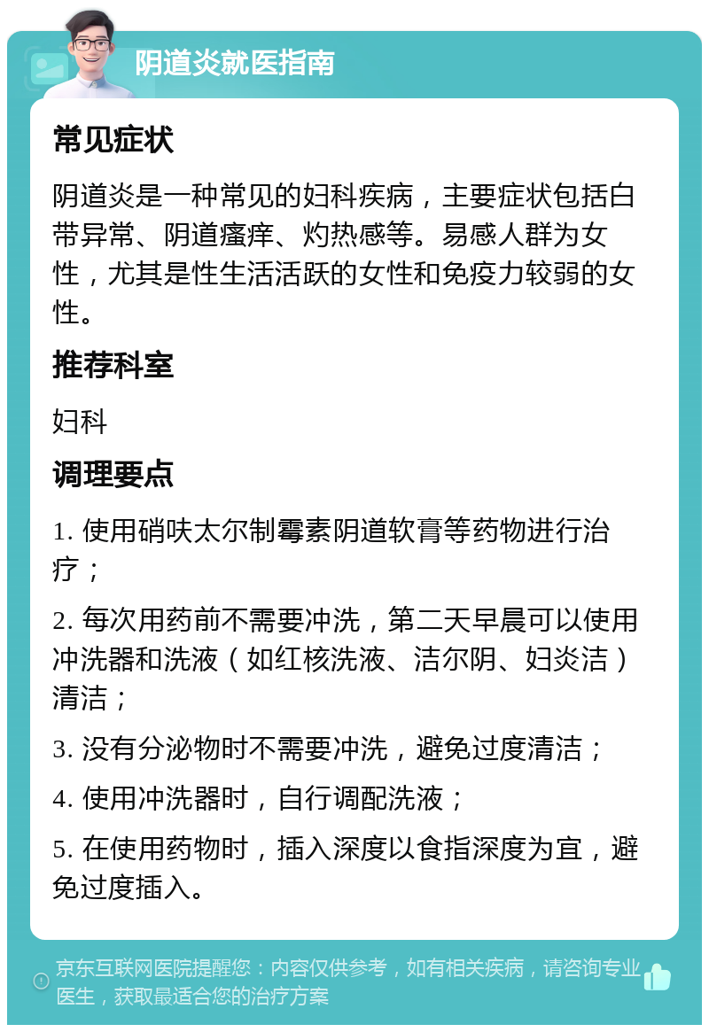 阴道炎就医指南 常见症状 阴道炎是一种常见的妇科疾病，主要症状包括白带异常、阴道瘙痒、灼热感等。易感人群为女性，尤其是性生活活跃的女性和免疫力较弱的女性。 推荐科室 妇科 调理要点 1. 使用硝呋太尔制霉素阴道软膏等药物进行治疗； 2. 每次用药前不需要冲洗，第二天早晨可以使用冲洗器和洗液（如红核洗液、洁尔阴、妇炎洁）清洁； 3. 没有分泌物时不需要冲洗，避免过度清洁； 4. 使用冲洗器时，自行调配洗液； 5. 在使用药物时，插入深度以食指深度为宜，避免过度插入。