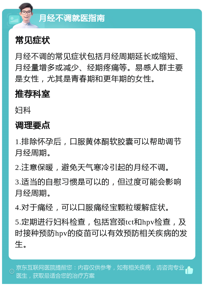 月经不调就医指南 常见症状 月经不调的常见症状包括月经周期延长或缩短、月经量增多或减少、经期疼痛等。易感人群主要是女性，尤其是青春期和更年期的女性。 推荐科室 妇科 调理要点 1.排除怀孕后，口服黄体酮软胶囊可以帮助调节月经周期。 2.注意保暖，避免天气寒冷引起的月经不调。 3.适当的自慰习惯是可以的，但过度可能会影响月经周期。 4.对于痛经，可以口服痛经宝颗粒缓解症状。 5.定期进行妇科检查，包括宫颈tct和hpv检查，及时接种预防hpv的疫苗可以有效预防相关疾病的发生。