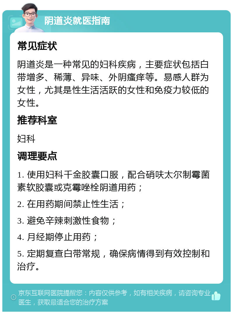 阴道炎就医指南 常见症状 阴道炎是一种常见的妇科疾病，主要症状包括白带增多、稀薄、异味、外阴瘙痒等。易感人群为女性，尤其是性生活活跃的女性和免疫力较低的女性。 推荐科室 妇科 调理要点 1. 使用妇科千金胶囊口服，配合硝呋太尔制霉菌素软胶囊或克霉唑栓阴道用药； 2. 在用药期间禁止性生活； 3. 避免辛辣刺激性食物； 4. 月经期停止用药； 5. 定期复查白带常规，确保病情得到有效控制和治疗。