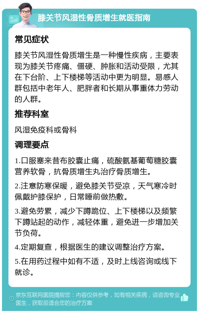 膝关节风湿性骨质增生就医指南 常见症状 膝关节风湿性骨质增生是一种慢性疾病，主要表现为膝关节疼痛、僵硬、肿胀和活动受限，尤其在下台阶、上下楼梯等活动中更为明显。易感人群包括中老年人、肥胖者和长期从事重体力劳动的人群。 推荐科室 风湿免疫科或骨科 调理要点 1.口服塞来昔布胶囊止痛，硫酸氨基葡萄糖胶囊营养软骨，抗骨质增生丸治疗骨质增生。 2.注意防寒保暖，避免膝关节受凉，天气寒冷时佩戴护膝保护，日常睡前做热敷。 3.避免劳累，减少下蹲跪位、上下楼梯以及频繁下蹲站起的动作，减轻体重，避免进一步增加关节负荷。 4.定期复查，根据医生的建议调整治疗方案。 5.在用药过程中如有不适，及时上线咨询或线下就诊。