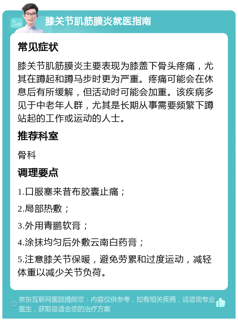 膝关节肌筋膜炎就医指南 常见症状 膝关节肌筋膜炎主要表现为膝盖下骨头疼痛，尤其在蹲起和蹲马步时更为严重。疼痛可能会在休息后有所缓解，但活动时可能会加重。该疾病多见于中老年人群，尤其是长期从事需要频繁下蹲站起的工作或运动的人士。 推荐科室 骨科 调理要点 1.口服塞来昔布胶囊止痛； 2.局部热敷； 3.外用青鹏软膏； 4.涂抹均匀后外敷云南白药膏； 5.注意膝关节保暖，避免劳累和过度运动，减轻体重以减少关节负荷。