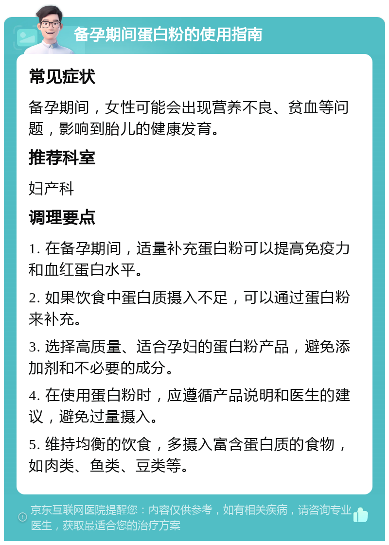 备孕期间蛋白粉的使用指南 常见症状 备孕期间，女性可能会出现营养不良、贫血等问题，影响到胎儿的健康发育。 推荐科室 妇产科 调理要点 1. 在备孕期间，适量补充蛋白粉可以提高免疫力和血红蛋白水平。 2. 如果饮食中蛋白质摄入不足，可以通过蛋白粉来补充。 3. 选择高质量、适合孕妇的蛋白粉产品，避免添加剂和不必要的成分。 4. 在使用蛋白粉时，应遵循产品说明和医生的建议，避免过量摄入。 5. 维持均衡的饮食，多摄入富含蛋白质的食物，如肉类、鱼类、豆类等。