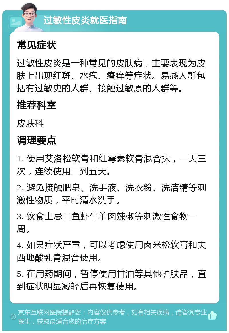 过敏性皮炎就医指南 常见症状 过敏性皮炎是一种常见的皮肤病，主要表现为皮肤上出现红斑、水疱、瘙痒等症状。易感人群包括有过敏史的人群、接触过敏原的人群等。 推荐科室 皮肤科 调理要点 1. 使用艾洛松软膏和红霉素软膏混合抹，一天三次，连续使用三到五天。 2. 避免接触肥皂、洗手液、洗衣粉、洗洁精等刺激性物质，平时清水洗手。 3. 饮食上忌口鱼虾牛羊肉辣椒等刺激性食物一周。 4. 如果症状严重，可以考虑使用卤米松软膏和夫西地酸乳膏混合使用。 5. 在用药期间，暂停使用甘油等其他护肤品，直到症状明显减轻后再恢复使用。