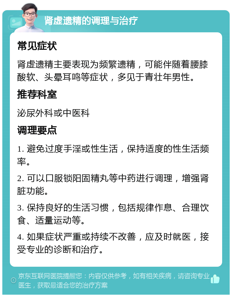 肾虚遗精的调理与治疗 常见症状 肾虚遗精主要表现为频繁遗精，可能伴随着腰膝酸软、头晕耳鸣等症状，多见于青壮年男性。 推荐科室 泌尿外科或中医科 调理要点 1. 避免过度手淫或性生活，保持适度的性生活频率。 2. 可以口服锁阳固精丸等中药进行调理，增强肾脏功能。 3. 保持良好的生活习惯，包括规律作息、合理饮食、适量运动等。 4. 如果症状严重或持续不改善，应及时就医，接受专业的诊断和治疗。