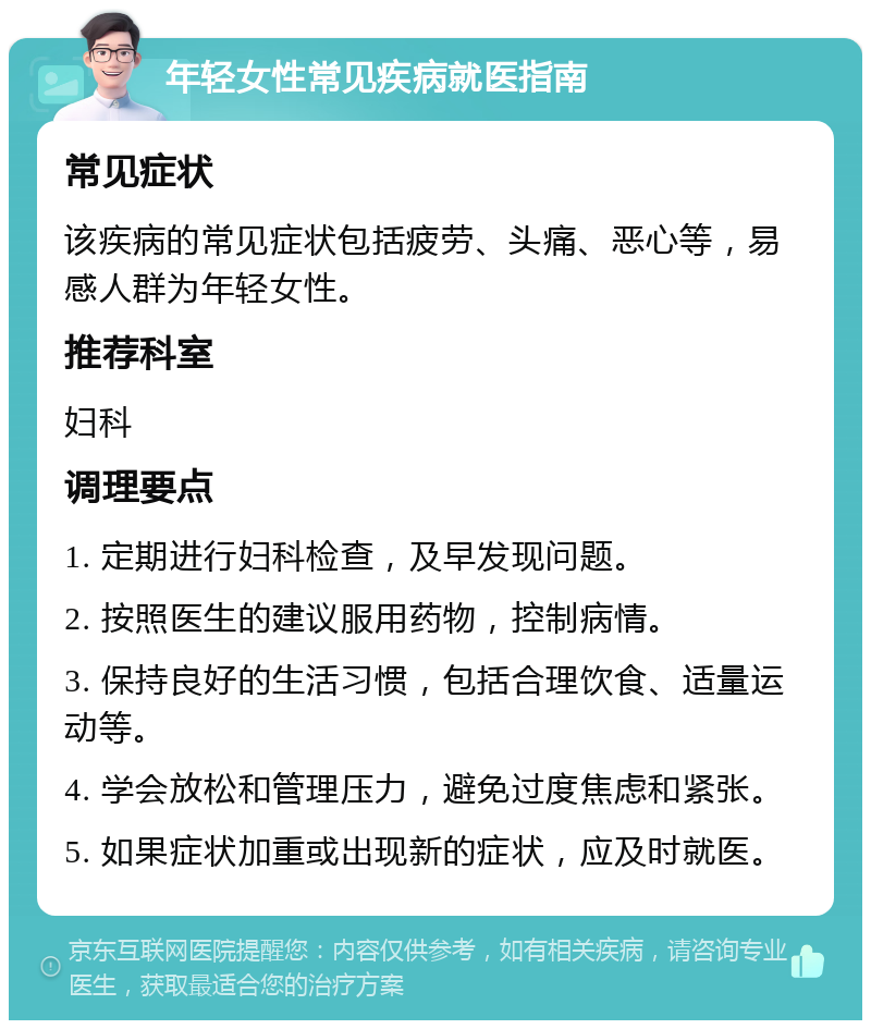 年轻女性常见疾病就医指南 常见症状 该疾病的常见症状包括疲劳、头痛、恶心等，易感人群为年轻女性。 推荐科室 妇科 调理要点 1. 定期进行妇科检查，及早发现问题。 2. 按照医生的建议服用药物，控制病情。 3. 保持良好的生活习惯，包括合理饮食、适量运动等。 4. 学会放松和管理压力，避免过度焦虑和紧张。 5. 如果症状加重或出现新的症状，应及时就医。