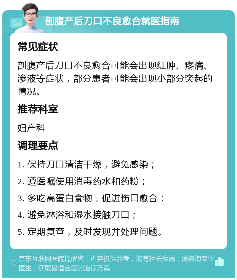 剖腹产后刀口不良愈合就医指南 常见症状 剖腹产后刀口不良愈合可能会出现红肿、疼痛、渗液等症状，部分患者可能会出现小部分突起的情况。 推荐科室 妇产科 调理要点 1. 保持刀口清洁干燥，避免感染； 2. 遵医嘱使用消毒药水和药粉； 3. 多吃高蛋白食物，促进伤口愈合； 4. 避免淋浴和湿水接触刀口； 5. 定期复查，及时发现并处理问题。