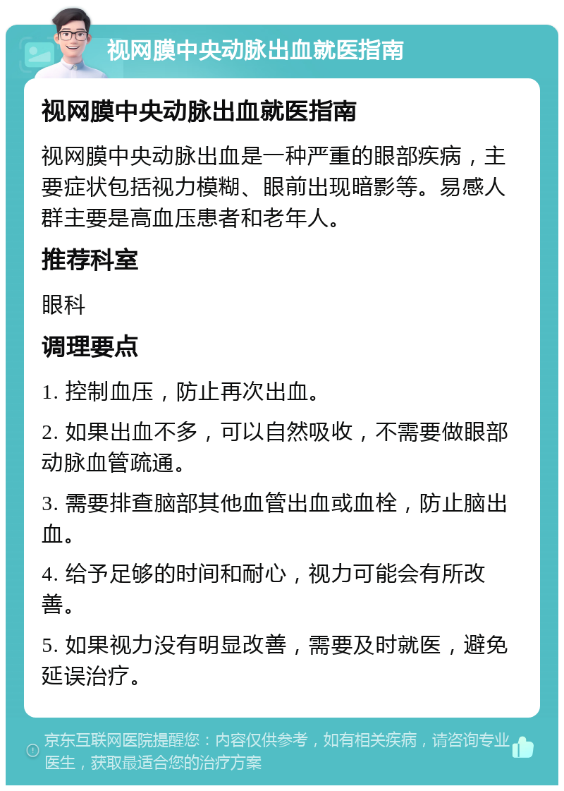 视网膜中央动脉出血就医指南 视网膜中央动脉出血就医指南 视网膜中央动脉出血是一种严重的眼部疾病，主要症状包括视力模糊、眼前出现暗影等。易感人群主要是高血压患者和老年人。 推荐科室 眼科 调理要点 1. 控制血压，防止再次出血。 2. 如果出血不多，可以自然吸收，不需要做眼部动脉血管疏通。 3. 需要排查脑部其他血管出血或血栓，防止脑出血。 4. 给予足够的时间和耐心，视力可能会有所改善。 5. 如果视力没有明显改善，需要及时就医，避免延误治疗。