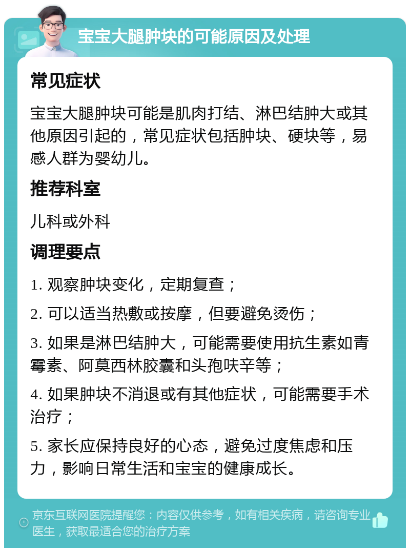 宝宝大腿肿块的可能原因及处理 常见症状 宝宝大腿肿块可能是肌肉打结、淋巴结肿大或其他原因引起的，常见症状包括肿块、硬块等，易感人群为婴幼儿。 推荐科室 儿科或外科 调理要点 1. 观察肿块变化，定期复查； 2. 可以适当热敷或按摩，但要避免烫伤； 3. 如果是淋巴结肿大，可能需要使用抗生素如青霉素、阿莫西林胶囊和头孢呋辛等； 4. 如果肿块不消退或有其他症状，可能需要手术治疗； 5. 家长应保持良好的心态，避免过度焦虑和压力，影响日常生活和宝宝的健康成长。