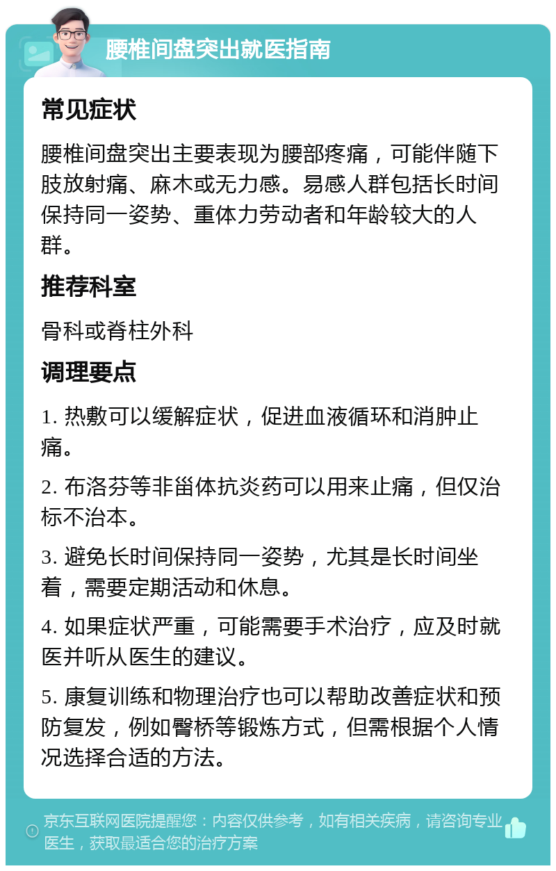 腰椎间盘突出就医指南 常见症状 腰椎间盘突出主要表现为腰部疼痛，可能伴随下肢放射痛、麻木或无力感。易感人群包括长时间保持同一姿势、重体力劳动者和年龄较大的人群。 推荐科室 骨科或脊柱外科 调理要点 1. 热敷可以缓解症状，促进血液循环和消肿止痛。 2. 布洛芬等非甾体抗炎药可以用来止痛，但仅治标不治本。 3. 避免长时间保持同一姿势，尤其是长时间坐着，需要定期活动和休息。 4. 如果症状严重，可能需要手术治疗，应及时就医并听从医生的建议。 5. 康复训练和物理治疗也可以帮助改善症状和预防复发，例如臀桥等锻炼方式，但需根据个人情况选择合适的方法。