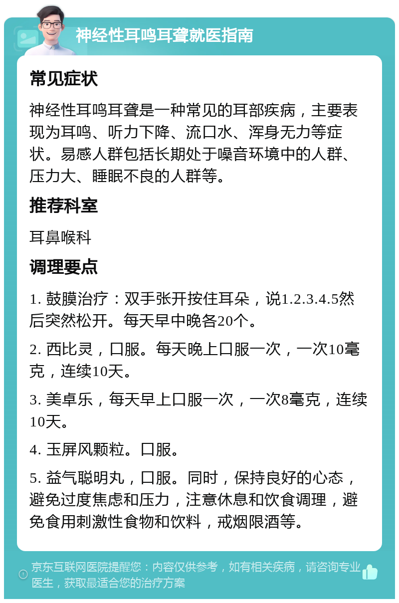 神经性耳鸣耳聋就医指南 常见症状 神经性耳鸣耳聋是一种常见的耳部疾病，主要表现为耳鸣、听力下降、流口水、浑身无力等症状。易感人群包括长期处于噪音环境中的人群、压力大、睡眠不良的人群等。 推荐科室 耳鼻喉科 调理要点 1. 鼓膜治疗：双手张开按住耳朵，说1.2.3.4.5然后突然松开。每天早中晚各20个。 2. 西比灵，口服。每天晚上口服一次，一次10毫克，连续10天。 3. 美卓乐，每天早上口服一次，一次8毫克，连续10天。 4. 玉屏风颗粒。口服。 5. 益气聪明丸，口服。同时，保持良好的心态，避免过度焦虑和压力，注意休息和饮食调理，避免食用刺激性食物和饮料，戒烟限酒等。