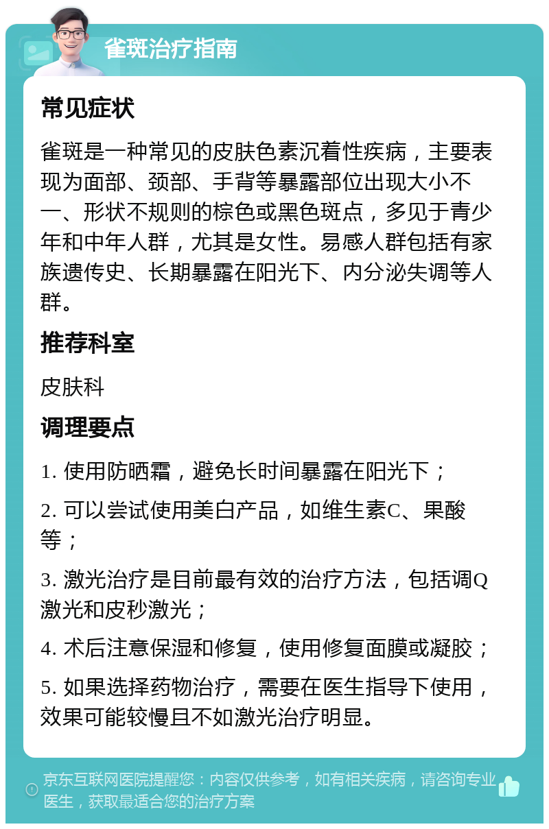 雀斑治疗指南 常见症状 雀斑是一种常见的皮肤色素沉着性疾病，主要表现为面部、颈部、手背等暴露部位出现大小不一、形状不规则的棕色或黑色斑点，多见于青少年和中年人群，尤其是女性。易感人群包括有家族遗传史、长期暴露在阳光下、内分泌失调等人群。 推荐科室 皮肤科 调理要点 1. 使用防晒霜，避免长时间暴露在阳光下； 2. 可以尝试使用美白产品，如维生素C、果酸等； 3. 激光治疗是目前最有效的治疗方法，包括调Q激光和皮秒激光； 4. 术后注意保湿和修复，使用修复面膜或凝胶； 5. 如果选择药物治疗，需要在医生指导下使用，效果可能较慢且不如激光治疗明显。