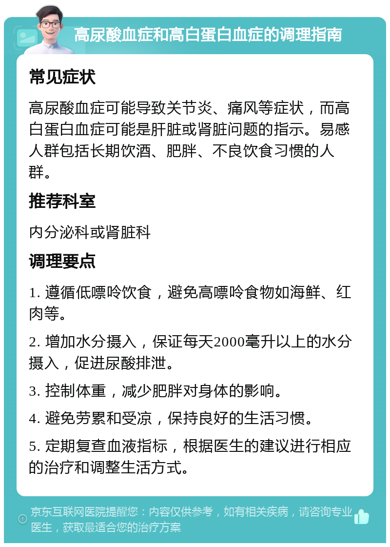 高尿酸血症和高白蛋白血症的调理指南 常见症状 高尿酸血症可能导致关节炎、痛风等症状，而高白蛋白血症可能是肝脏或肾脏问题的指示。易感人群包括长期饮酒、肥胖、不良饮食习惯的人群。 推荐科室 内分泌科或肾脏科 调理要点 1. 遵循低嘌呤饮食，避免高嘌呤食物如海鲜、红肉等。 2. 增加水分摄入，保证每天2000毫升以上的水分摄入，促进尿酸排泄。 3. 控制体重，减少肥胖对身体的影响。 4. 避免劳累和受凉，保持良好的生活习惯。 5. 定期复查血液指标，根据医生的建议进行相应的治疗和调整生活方式。