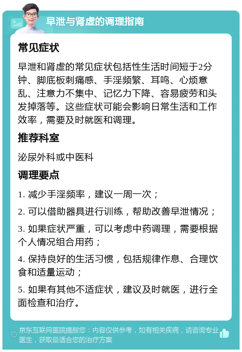 早泄与肾虚的调理指南 常见症状 早泄和肾虚的常见症状包括性生活时间短于2分钟、脚底板刺痛感、手淫频繁、耳鸣、心烦意乱、注意力不集中、记忆力下降、容易疲劳和头发掉落等。这些症状可能会影响日常生活和工作效率，需要及时就医和调理。 推荐科室 泌尿外科或中医科 调理要点 1. 减少手淫频率，建议一周一次； 2. 可以借助器具进行训练，帮助改善早泄情况； 3. 如果症状严重，可以考虑中药调理，需要根据个人情况组合用药； 4. 保持良好的生活习惯，包括规律作息、合理饮食和适量运动； 5. 如果有其他不适症状，建议及时就医，进行全面检查和治疗。