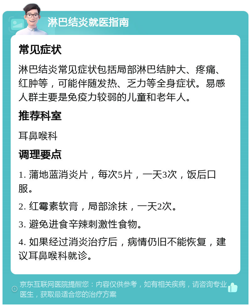 淋巴结炎就医指南 常见症状 淋巴结炎常见症状包括局部淋巴结肿大、疼痛、红肿等，可能伴随发热、乏力等全身症状。易感人群主要是免疫力较弱的儿童和老年人。 推荐科室 耳鼻喉科 调理要点 1. 蒲地蓝消炎片，每次5片，一天3次，饭后口服。 2. 红霉素软膏，局部涂抹，一天2次。 3. 避免进食辛辣刺激性食物。 4. 如果经过消炎治疗后，病情仍旧不能恢复，建议耳鼻喉科就诊。