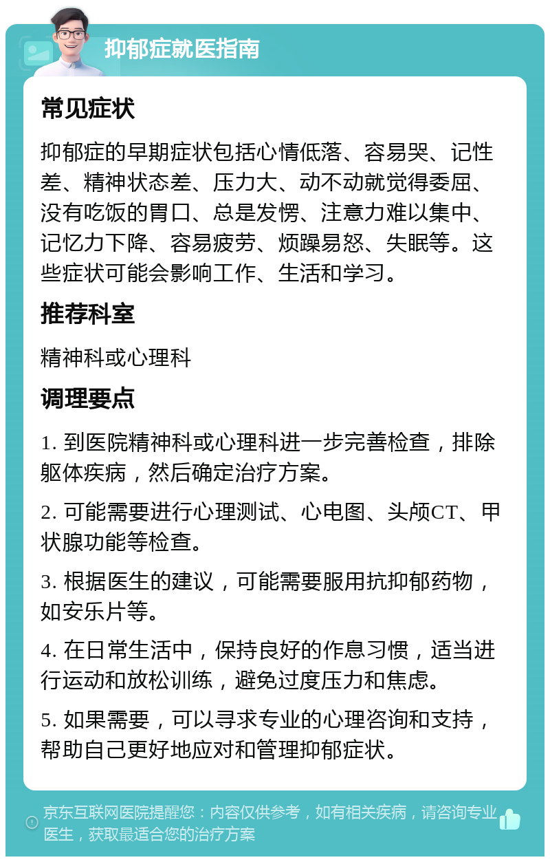 抑郁症就医指南 常见症状 抑郁症的早期症状包括心情低落、容易哭、记性差、精神状态差、压力大、动不动就觉得委屈、没有吃饭的胃口、总是发愣、注意力难以集中、记忆力下降、容易疲劳、烦躁易怒、失眠等。这些症状可能会影响工作、生活和学习。 推荐科室 精神科或心理科 调理要点 1. 到医院精神科或心理科进一步完善检查，排除躯体疾病，然后确定治疗方案。 2. 可能需要进行心理测试、心电图、头颅CT、甲状腺功能等检查。 3. 根据医生的建议，可能需要服用抗抑郁药物，如安乐片等。 4. 在日常生活中，保持良好的作息习惯，适当进行运动和放松训练，避免过度压力和焦虑。 5. 如果需要，可以寻求专业的心理咨询和支持，帮助自己更好地应对和管理抑郁症状。