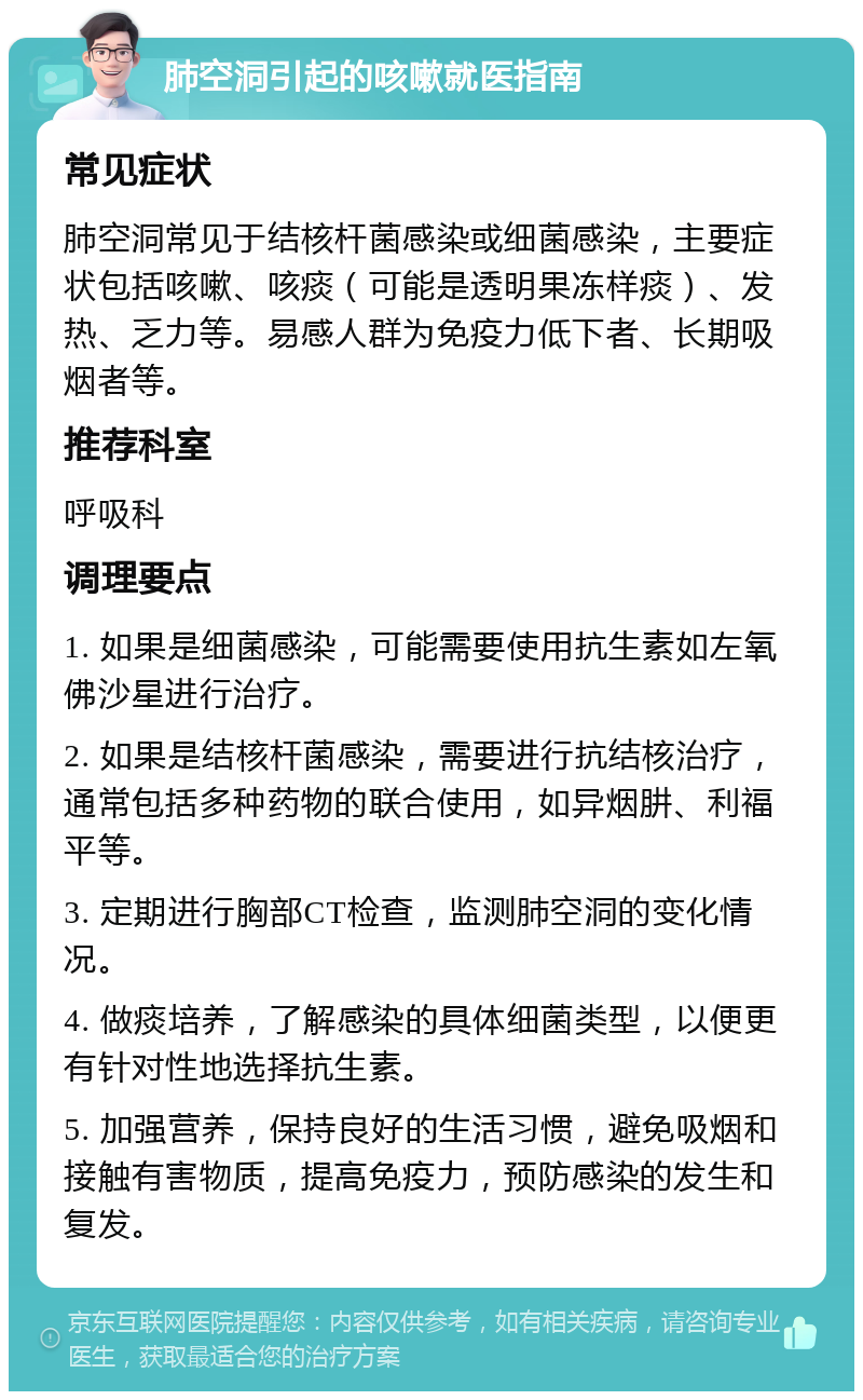 肺空洞引起的咳嗽就医指南 常见症状 肺空洞常见于结核杆菌感染或细菌感染，主要症状包括咳嗽、咳痰（可能是透明果冻样痰）、发热、乏力等。易感人群为免疫力低下者、长期吸烟者等。 推荐科室 呼吸科 调理要点 1. 如果是细菌感染，可能需要使用抗生素如左氧佛沙星进行治疗。 2. 如果是结核杆菌感染，需要进行抗结核治疗，通常包括多种药物的联合使用，如异烟肼、利福平等。 3. 定期进行胸部CT检查，监测肺空洞的变化情况。 4. 做痰培养，了解感染的具体细菌类型，以便更有针对性地选择抗生素。 5. 加强营养，保持良好的生活习惯，避免吸烟和接触有害物质，提高免疫力，预防感染的发生和复发。