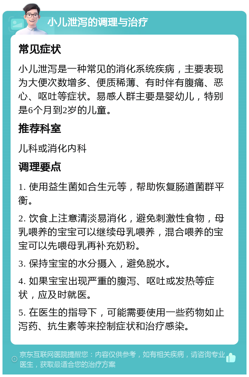 小儿泄泻的调理与治疗 常见症状 小儿泄泻是一种常见的消化系统疾病，主要表现为大便次数增多、便质稀薄、有时伴有腹痛、恶心、呕吐等症状。易感人群主要是婴幼儿，特别是6个月到2岁的儿童。 推荐科室 儿科或消化内科 调理要点 1. 使用益生菌如合生元等，帮助恢复肠道菌群平衡。 2. 饮食上注意清淡易消化，避免刺激性食物，母乳喂养的宝宝可以继续母乳喂养，混合喂养的宝宝可以先喂母乳再补充奶粉。 3. 保持宝宝的水分摄入，避免脱水。 4. 如果宝宝出现严重的腹泻、呕吐或发热等症状，应及时就医。 5. 在医生的指导下，可能需要使用一些药物如止泻药、抗生素等来控制症状和治疗感染。