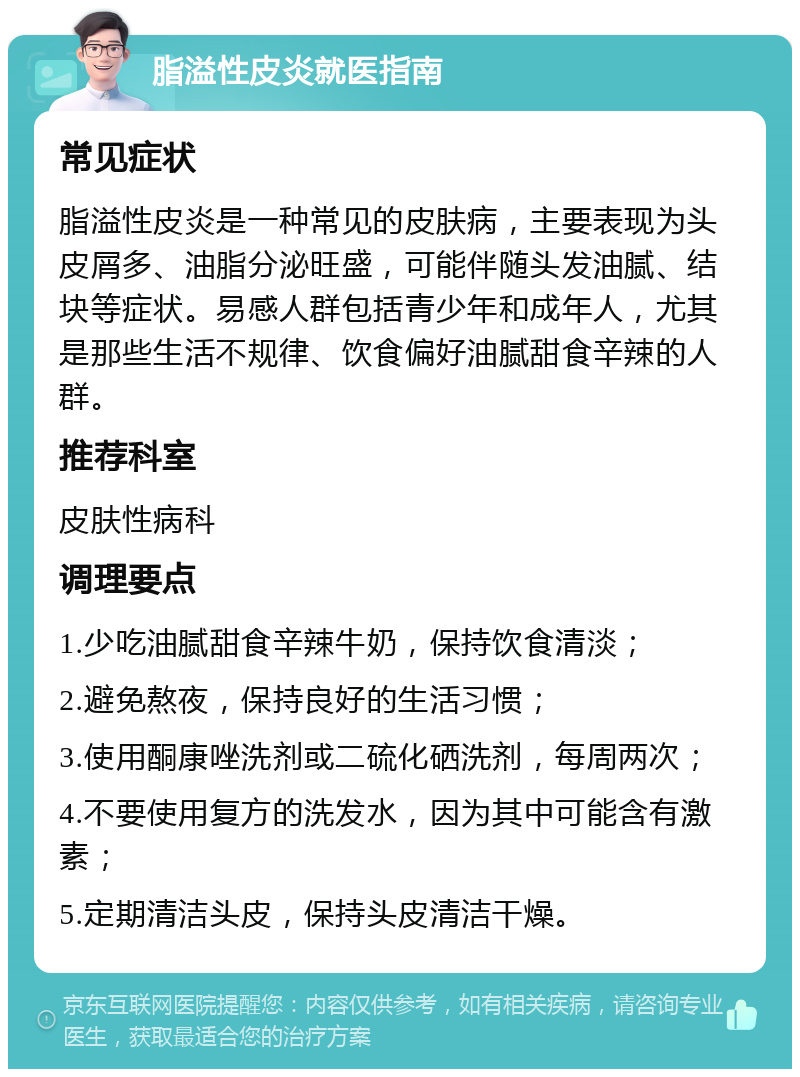 脂溢性皮炎就医指南 常见症状 脂溢性皮炎是一种常见的皮肤病，主要表现为头皮屑多、油脂分泌旺盛，可能伴随头发油腻、结块等症状。易感人群包括青少年和成年人，尤其是那些生活不规律、饮食偏好油腻甜食辛辣的人群。 推荐科室 皮肤性病科 调理要点 1.少吃油腻甜食辛辣牛奶，保持饮食清淡； 2.避免熬夜，保持良好的生活习惯； 3.使用酮康唑洗剂或二硫化硒洗剂，每周两次； 4.不要使用复方的洗发水，因为其中可能含有激素； 5.定期清洁头皮，保持头皮清洁干燥。