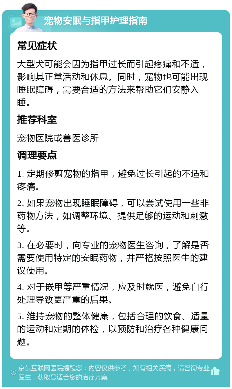 宠物安眠与指甲护理指南 常见症状 大型犬可能会因为指甲过长而引起疼痛和不适，影响其正常活动和休息。同时，宠物也可能出现睡眠障碍，需要合适的方法来帮助它们安静入睡。 推荐科室 宠物医院或兽医诊所 调理要点 1. 定期修剪宠物的指甲，避免过长引起的不适和疼痛。 2. 如果宠物出现睡眠障碍，可以尝试使用一些非药物方法，如调整环境、提供足够的运动和刺激等。 3. 在必要时，向专业的宠物医生咨询，了解是否需要使用特定的安眠药物，并严格按照医生的建议使用。 4. 对于嵌甲等严重情况，应及时就医，避免自行处理导致更严重的后果。 5. 维持宠物的整体健康，包括合理的饮食、适量的运动和定期的体检，以预防和治疗各种健康问题。