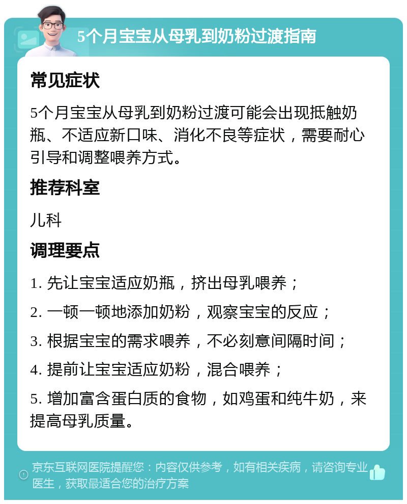 5个月宝宝从母乳到奶粉过渡指南 常见症状 5个月宝宝从母乳到奶粉过渡可能会出现抵触奶瓶、不适应新口味、消化不良等症状，需要耐心引导和调整喂养方式。 推荐科室 儿科 调理要点 1. 先让宝宝适应奶瓶，挤出母乳喂养； 2. 一顿一顿地添加奶粉，观察宝宝的反应； 3. 根据宝宝的需求喂养，不必刻意间隔时间； 4. 提前让宝宝适应奶粉，混合喂养； 5. 增加富含蛋白质的食物，如鸡蛋和纯牛奶，来提高母乳质量。