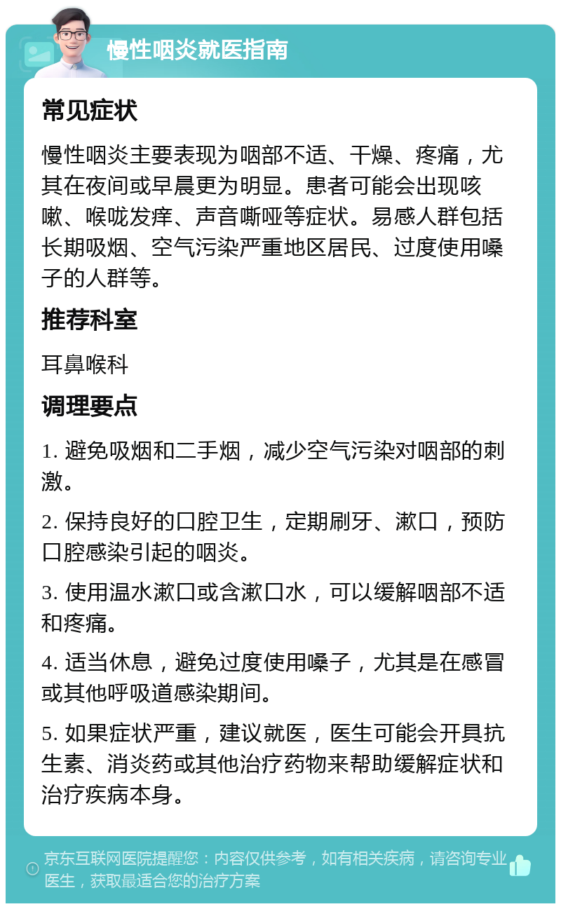 慢性咽炎就医指南 常见症状 慢性咽炎主要表现为咽部不适、干燥、疼痛，尤其在夜间或早晨更为明显。患者可能会出现咳嗽、喉咙发痒、声音嘶哑等症状。易感人群包括长期吸烟、空气污染严重地区居民、过度使用嗓子的人群等。 推荐科室 耳鼻喉科 调理要点 1. 避免吸烟和二手烟，减少空气污染对咽部的刺激。 2. 保持良好的口腔卫生，定期刷牙、漱口，预防口腔感染引起的咽炎。 3. 使用温水漱口或含漱口水，可以缓解咽部不适和疼痛。 4. 适当休息，避免过度使用嗓子，尤其是在感冒或其他呼吸道感染期间。 5. 如果症状严重，建议就医，医生可能会开具抗生素、消炎药或其他治疗药物来帮助缓解症状和治疗疾病本身。