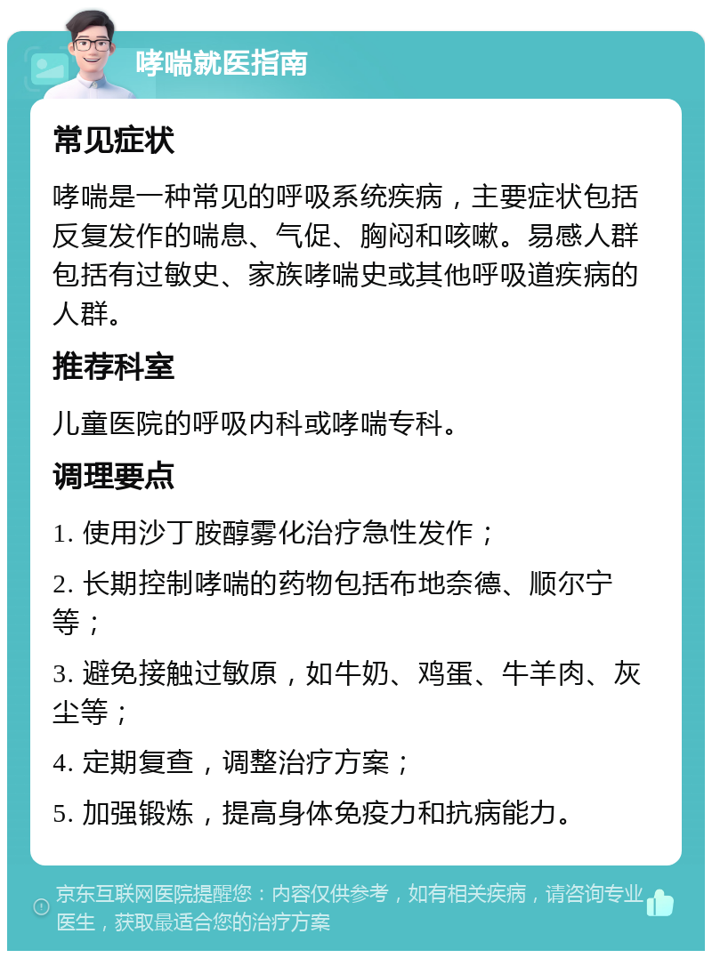 哮喘就医指南 常见症状 哮喘是一种常见的呼吸系统疾病，主要症状包括反复发作的喘息、气促、胸闷和咳嗽。易感人群包括有过敏史、家族哮喘史或其他呼吸道疾病的人群。 推荐科室 儿童医院的呼吸内科或哮喘专科。 调理要点 1. 使用沙丁胺醇雾化治疗急性发作； 2. 长期控制哮喘的药物包括布地奈德、顺尔宁等； 3. 避免接触过敏原，如牛奶、鸡蛋、牛羊肉、灰尘等； 4. 定期复查，调整治疗方案； 5. 加强锻炼，提高身体免疫力和抗病能力。