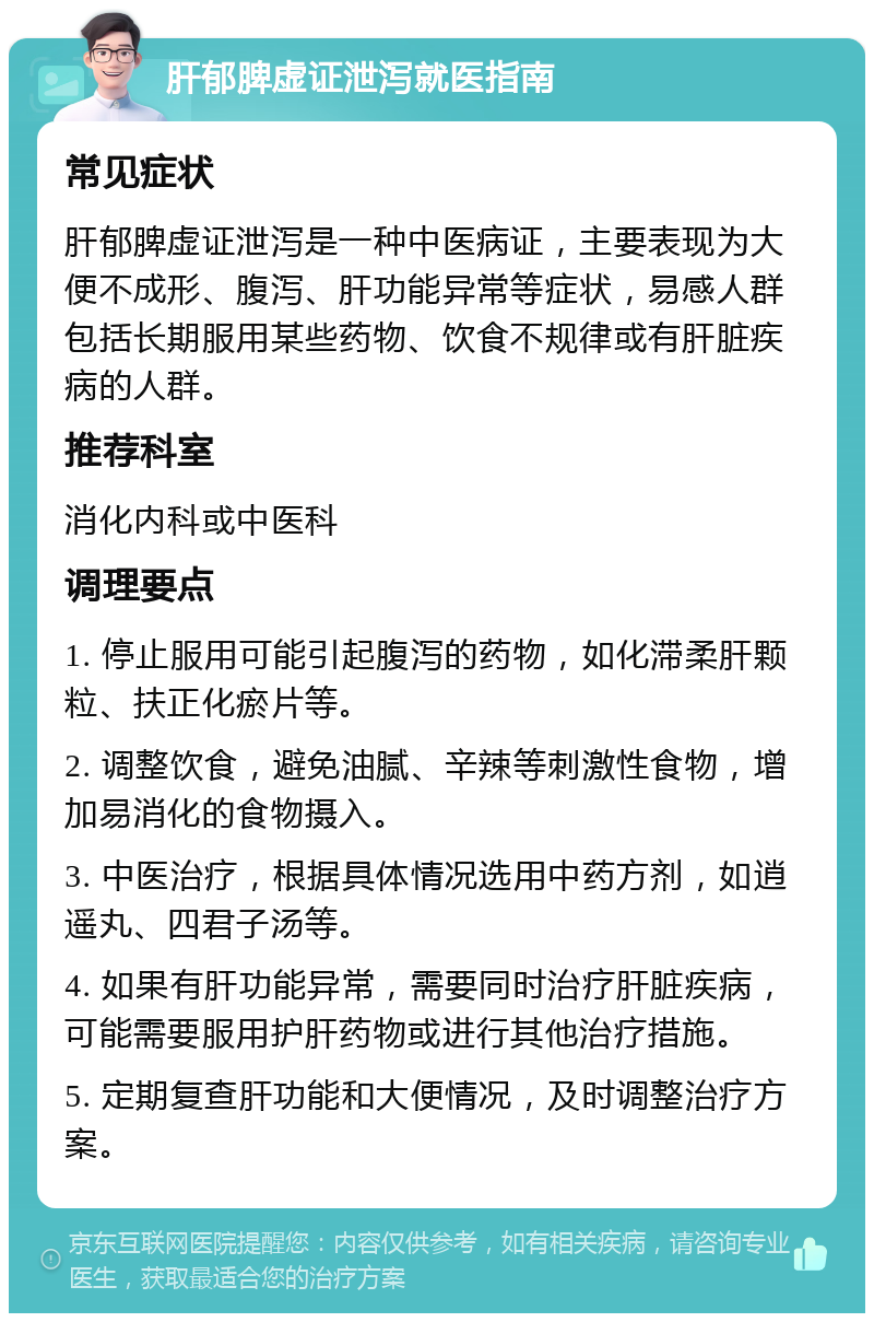 肝郁脾虚证泄泻就医指南 常见症状 肝郁脾虚证泄泻是一种中医病证，主要表现为大便不成形、腹泻、肝功能异常等症状，易感人群包括长期服用某些药物、饮食不规律或有肝脏疾病的人群。 推荐科室 消化内科或中医科 调理要点 1. 停止服用可能引起腹泻的药物，如化滞柔肝颗粒、扶正化瘀片等。 2. 调整饮食，避免油腻、辛辣等刺激性食物，增加易消化的食物摄入。 3. 中医治疗，根据具体情况选用中药方剂，如逍遥丸、四君子汤等。 4. 如果有肝功能异常，需要同时治疗肝脏疾病，可能需要服用护肝药物或进行其他治疗措施。 5. 定期复查肝功能和大便情况，及时调整治疗方案。