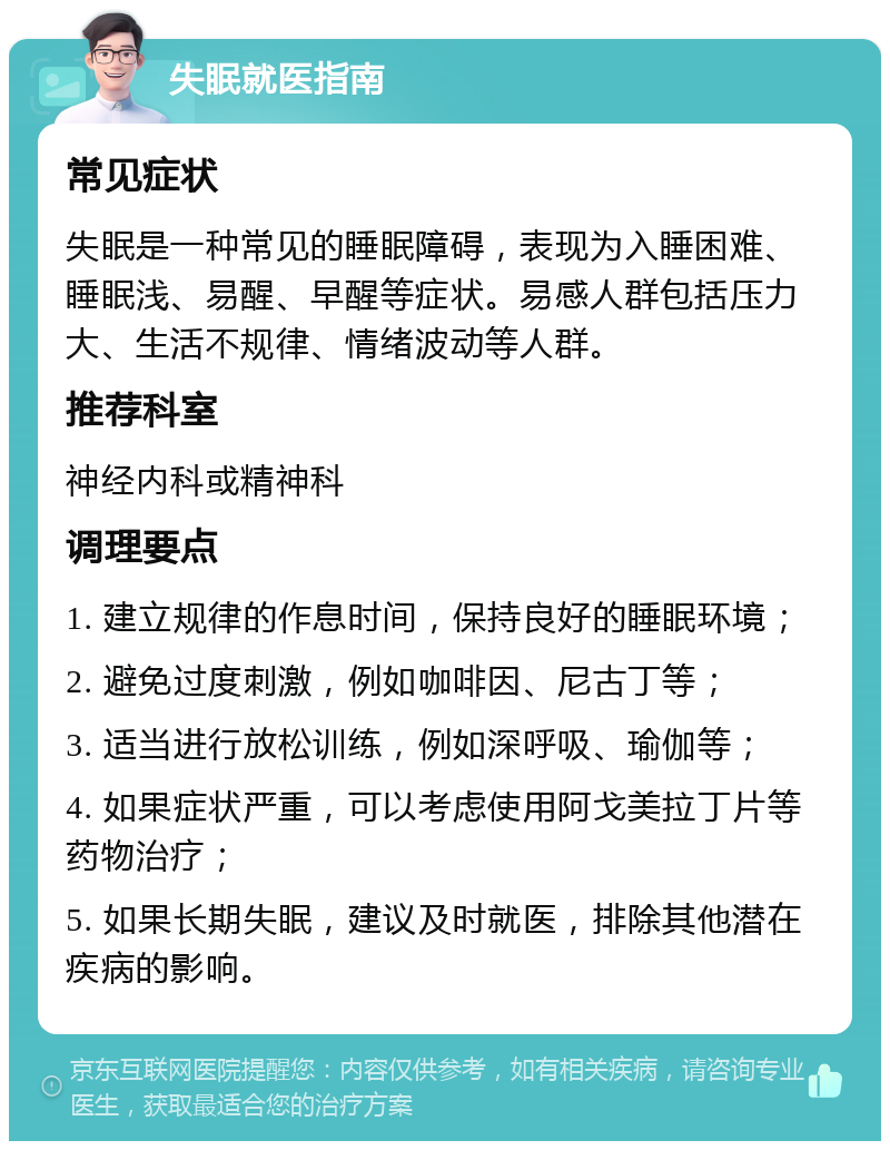 失眠就医指南 常见症状 失眠是一种常见的睡眠障碍，表现为入睡困难、睡眠浅、易醒、早醒等症状。易感人群包括压力大、生活不规律、情绪波动等人群。 推荐科室 神经内科或精神科 调理要点 1. 建立规律的作息时间，保持良好的睡眠环境； 2. 避免过度刺激，例如咖啡因、尼古丁等； 3. 适当进行放松训练，例如深呼吸、瑜伽等； 4. 如果症状严重，可以考虑使用阿戈美拉丁片等药物治疗； 5. 如果长期失眠，建议及时就医，排除其他潜在疾病的影响。