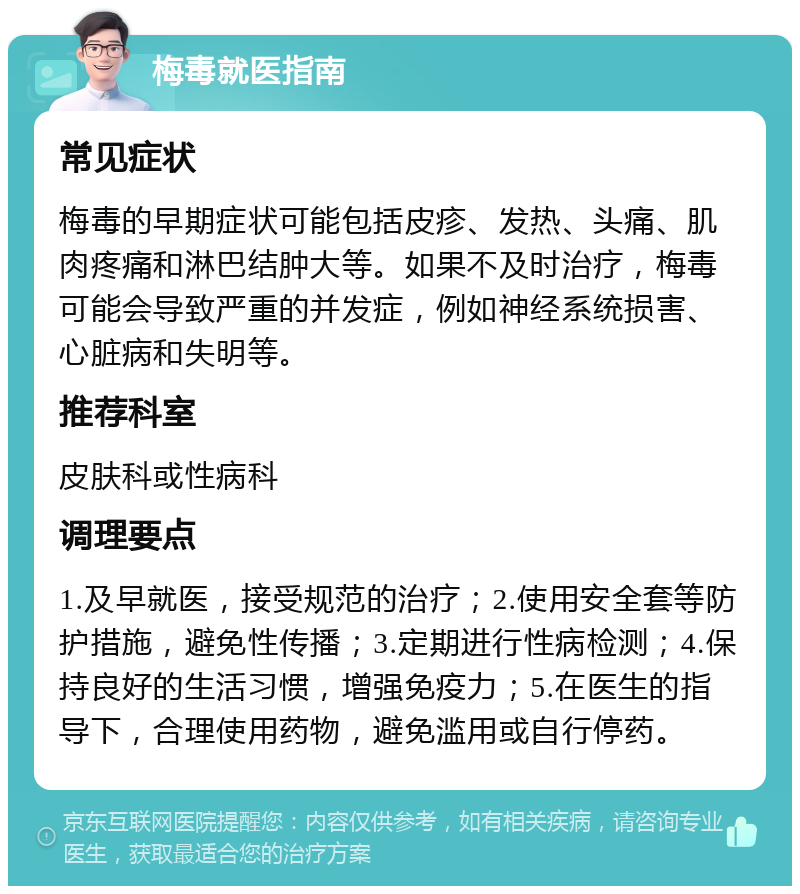 梅毒就医指南 常见症状 梅毒的早期症状可能包括皮疹、发热、头痛、肌肉疼痛和淋巴结肿大等。如果不及时治疗，梅毒可能会导致严重的并发症，例如神经系统损害、心脏病和失明等。 推荐科室 皮肤科或性病科 调理要点 1.及早就医，接受规范的治疗；2.使用安全套等防护措施，避免性传播；3.定期进行性病检测；4.保持良好的生活习惯，增强免疫力；5.在医生的指导下，合理使用药物，避免滥用或自行停药。