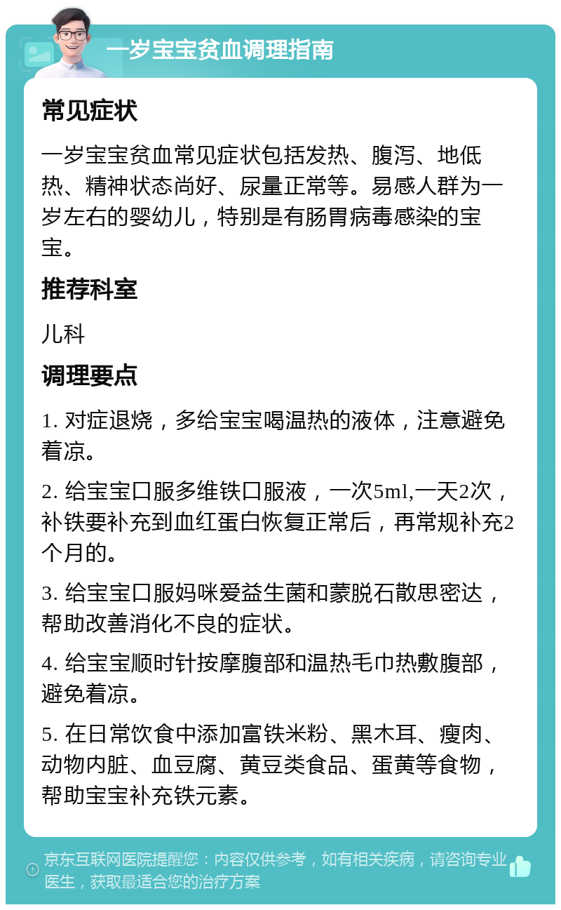 一岁宝宝贫血调理指南 常见症状 一岁宝宝贫血常见症状包括发热、腹泻、地低热、精神状态尚好、尿量正常等。易感人群为一岁左右的婴幼儿，特别是有肠胃病毒感染的宝宝。 推荐科室 儿科 调理要点 1. 对症退烧，多给宝宝喝温热的液体，注意避免着凉。 2. 给宝宝口服多维铁口服液，一次5ml,一天2次，补铁要补充到血红蛋白恢复正常后，再常规补充2个月的。 3. 给宝宝口服妈咪爱益生菌和蒙脱石散思密达，帮助改善消化不良的症状。 4. 给宝宝顺时针按摩腹部和温热毛巾热敷腹部，避免着凉。 5. 在日常饮食中添加富铁米粉、黑木耳、瘦肉、动物内脏、血豆腐、黄豆类食品、蛋黄等食物，帮助宝宝补充铁元素。