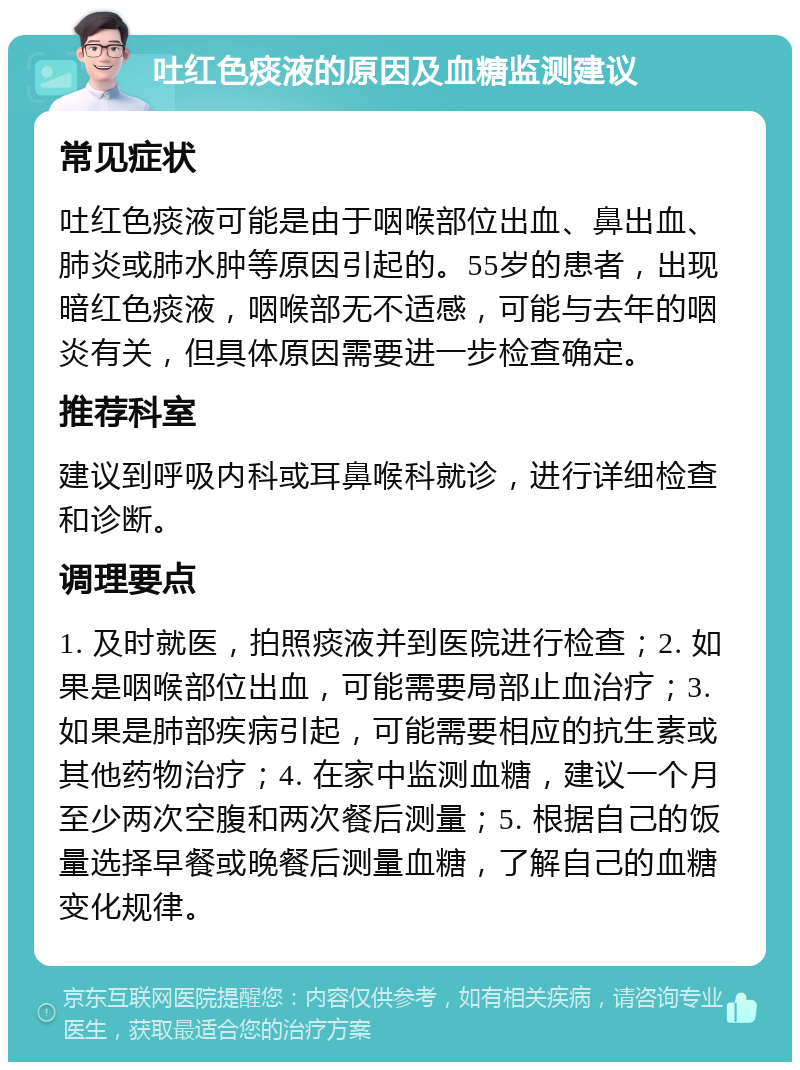 吐红色痰液的原因及血糖监测建议 常见症状 吐红色痰液可能是由于咽喉部位出血、鼻出血、肺炎或肺水肿等原因引起的。55岁的患者，出现暗红色痰液，咽喉部无不适感，可能与去年的咽炎有关，但具体原因需要进一步检查确定。 推荐科室 建议到呼吸内科或耳鼻喉科就诊，进行详细检查和诊断。 调理要点 1. 及时就医，拍照痰液并到医院进行检查；2. 如果是咽喉部位出血，可能需要局部止血治疗；3. 如果是肺部疾病引起，可能需要相应的抗生素或其他药物治疗；4. 在家中监测血糖，建议一个月至少两次空腹和两次餐后测量；5. 根据自己的饭量选择早餐或晚餐后测量血糖，了解自己的血糖变化规律。