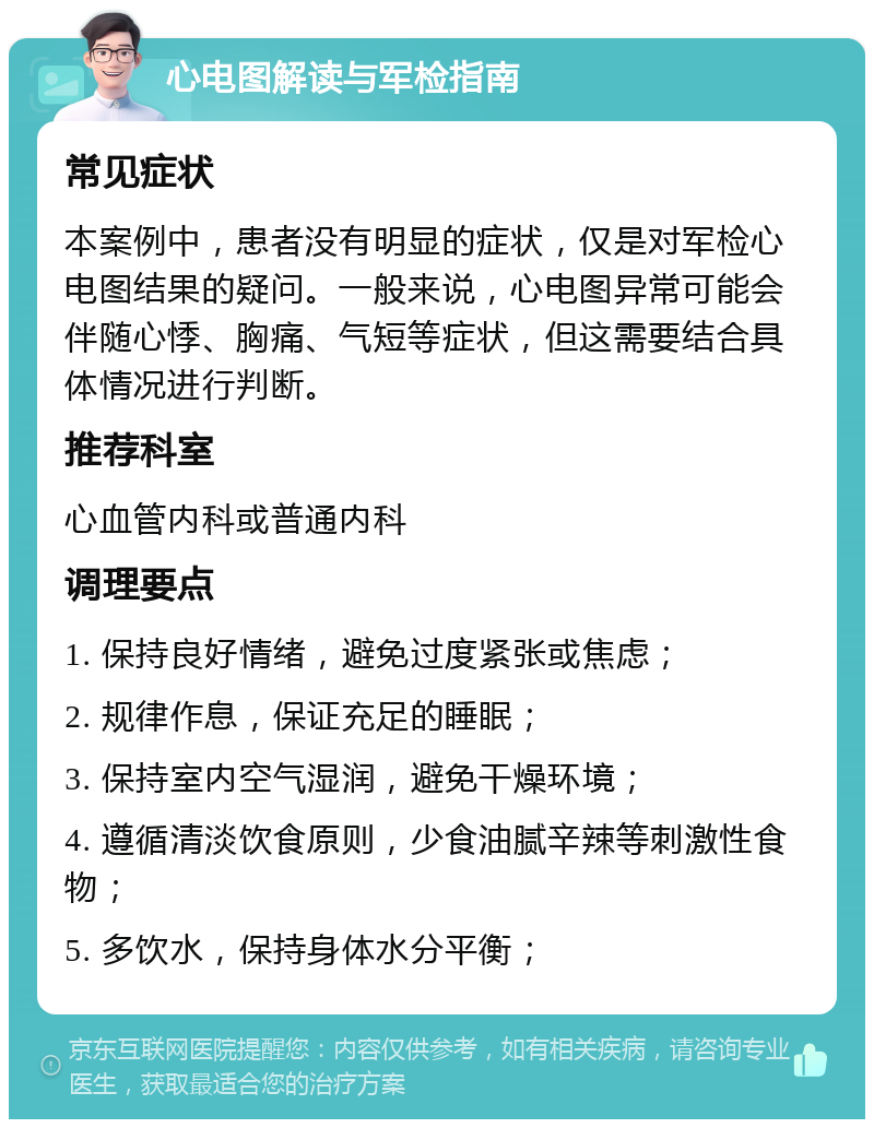 心电图解读与军检指南 常见症状 本案例中，患者没有明显的症状，仅是对军检心电图结果的疑问。一般来说，心电图异常可能会伴随心悸、胸痛、气短等症状，但这需要结合具体情况进行判断。 推荐科室 心血管内科或普通内科 调理要点 1. 保持良好情绪，避免过度紧张或焦虑； 2. 规律作息，保证充足的睡眠； 3. 保持室内空气湿润，避免干燥环境； 4. 遵循清淡饮食原则，少食油腻辛辣等刺激性食物； 5. 多饮水，保持身体水分平衡；