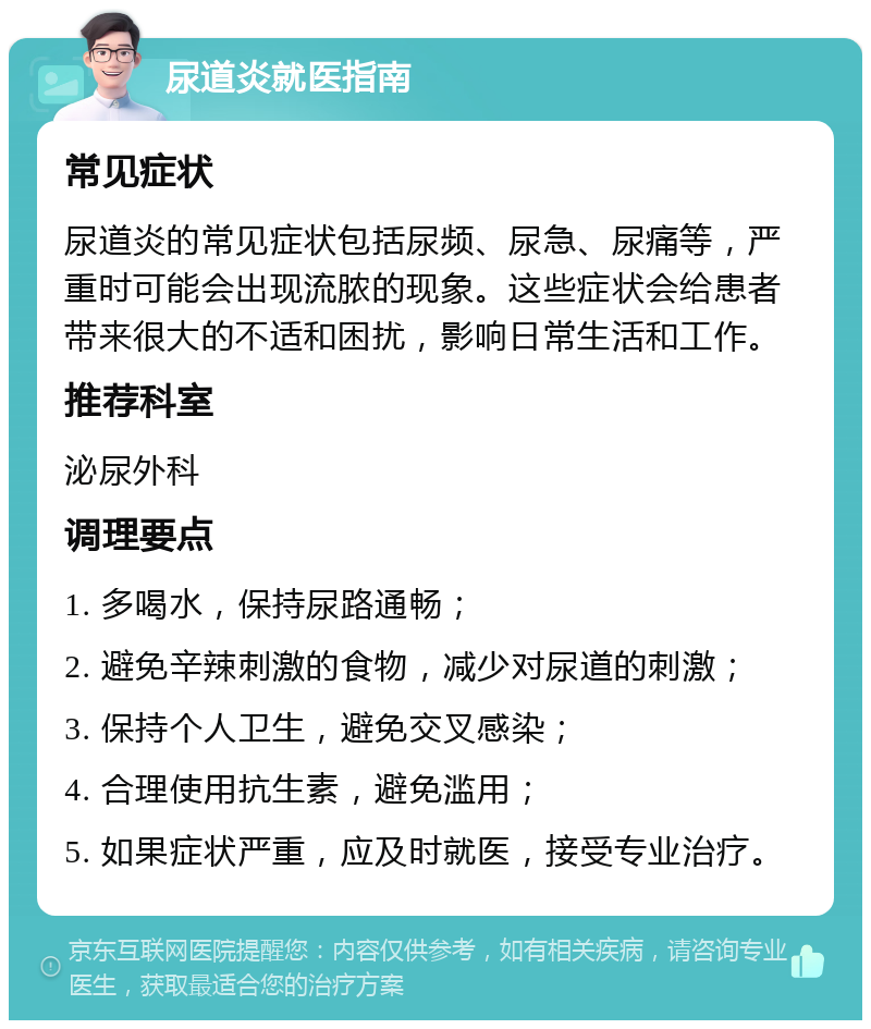 尿道炎就医指南 常见症状 尿道炎的常见症状包括尿频、尿急、尿痛等，严重时可能会出现流脓的现象。这些症状会给患者带来很大的不适和困扰，影响日常生活和工作。 推荐科室 泌尿外科 调理要点 1. 多喝水，保持尿路通畅； 2. 避免辛辣刺激的食物，减少对尿道的刺激； 3. 保持个人卫生，避免交叉感染； 4. 合理使用抗生素，避免滥用； 5. 如果症状严重，应及时就医，接受专业治疗。