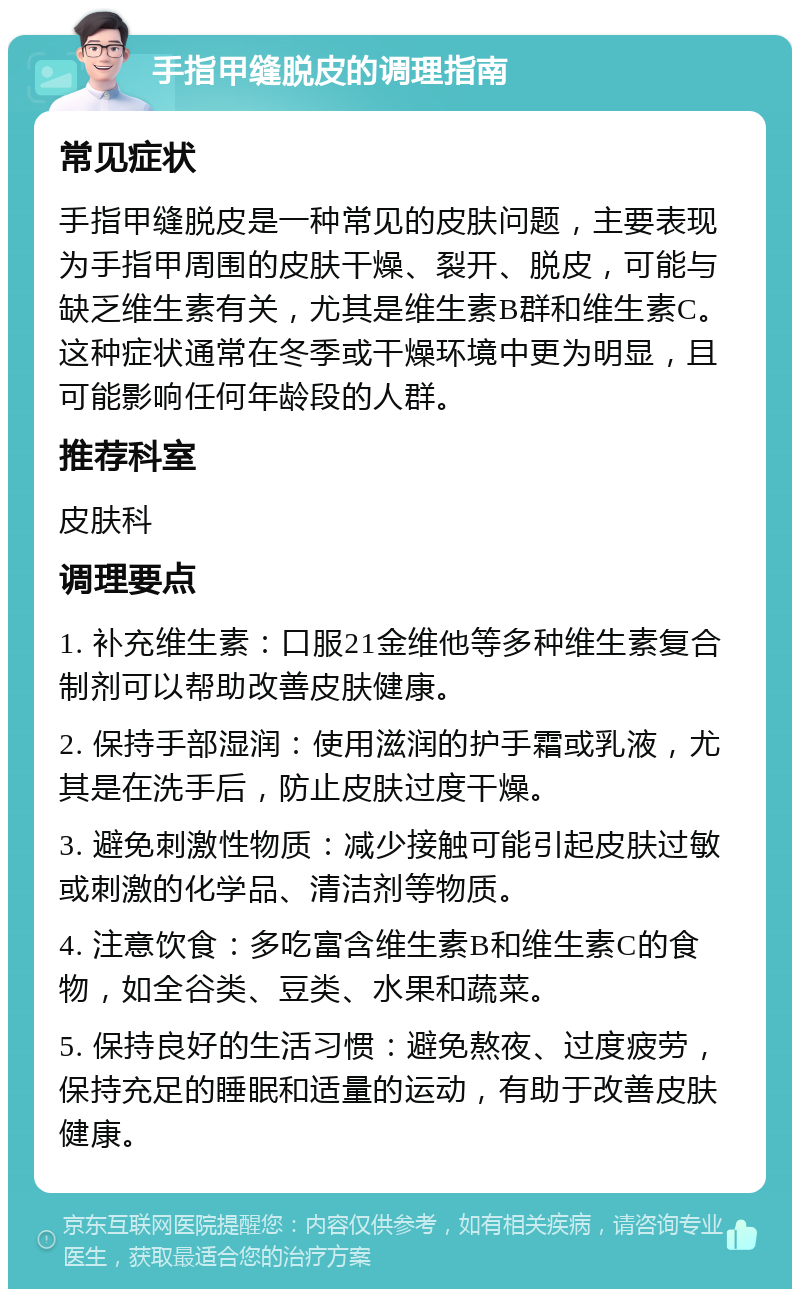 手指甲缝脱皮的调理指南 常见症状 手指甲缝脱皮是一种常见的皮肤问题，主要表现为手指甲周围的皮肤干燥、裂开、脱皮，可能与缺乏维生素有关，尤其是维生素B群和维生素C。这种症状通常在冬季或干燥环境中更为明显，且可能影响任何年龄段的人群。 推荐科室 皮肤科 调理要点 1. 补充维生素：口服21金维他等多种维生素复合制剂可以帮助改善皮肤健康。 2. 保持手部湿润：使用滋润的护手霜或乳液，尤其是在洗手后，防止皮肤过度干燥。 3. 避免刺激性物质：减少接触可能引起皮肤过敏或刺激的化学品、清洁剂等物质。 4. 注意饮食：多吃富含维生素B和维生素C的食物，如全谷类、豆类、水果和蔬菜。 5. 保持良好的生活习惯：避免熬夜、过度疲劳，保持充足的睡眠和适量的运动，有助于改善皮肤健康。