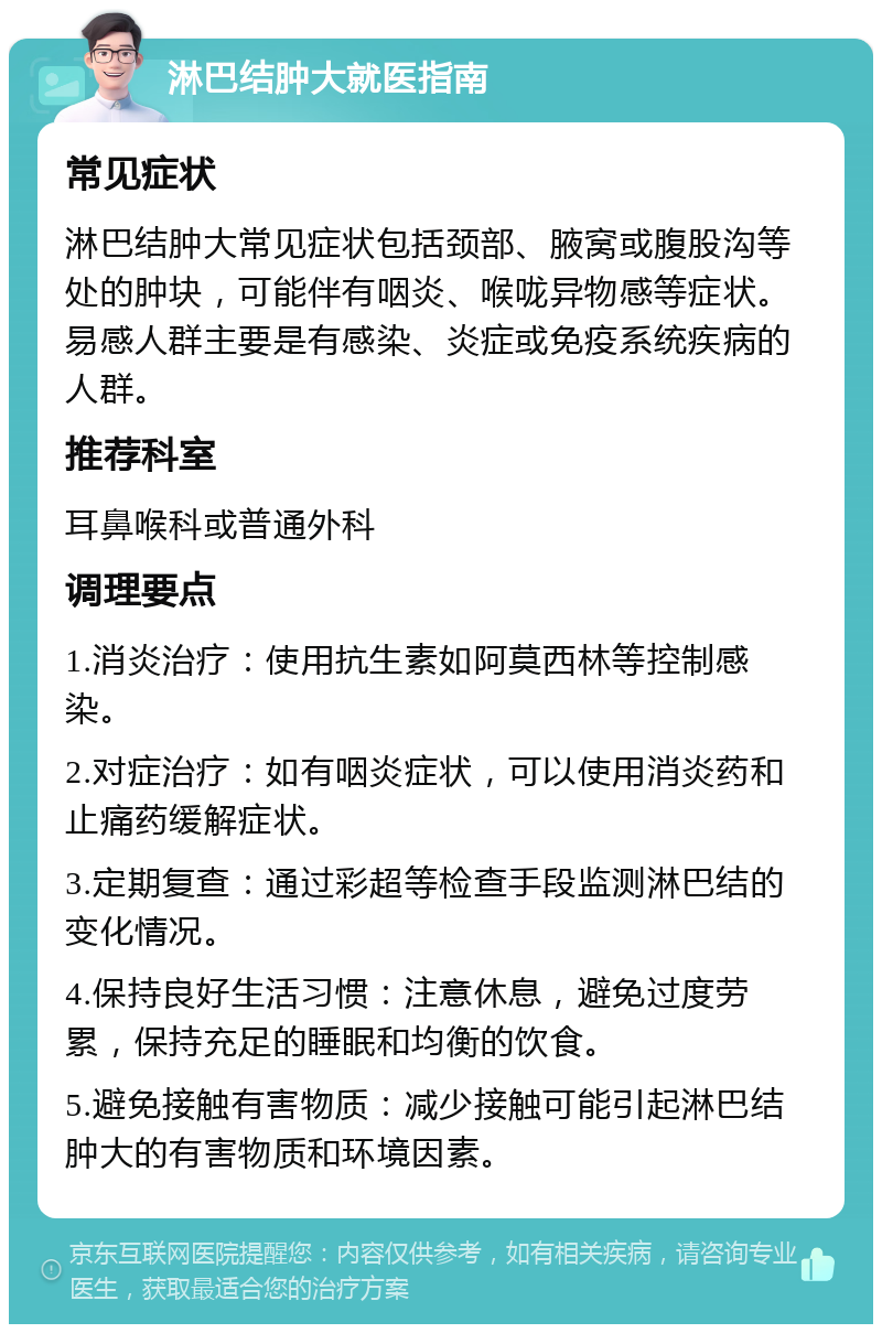 淋巴结肿大就医指南 常见症状 淋巴结肿大常见症状包括颈部、腋窝或腹股沟等处的肿块，可能伴有咽炎、喉咙异物感等症状。易感人群主要是有感染、炎症或免疫系统疾病的人群。 推荐科室 耳鼻喉科或普通外科 调理要点 1.消炎治疗：使用抗生素如阿莫西林等控制感染。 2.对症治疗：如有咽炎症状，可以使用消炎药和止痛药缓解症状。 3.定期复查：通过彩超等检查手段监测淋巴结的变化情况。 4.保持良好生活习惯：注意休息，避免过度劳累，保持充足的睡眠和均衡的饮食。 5.避免接触有害物质：减少接触可能引起淋巴结肿大的有害物质和环境因素。