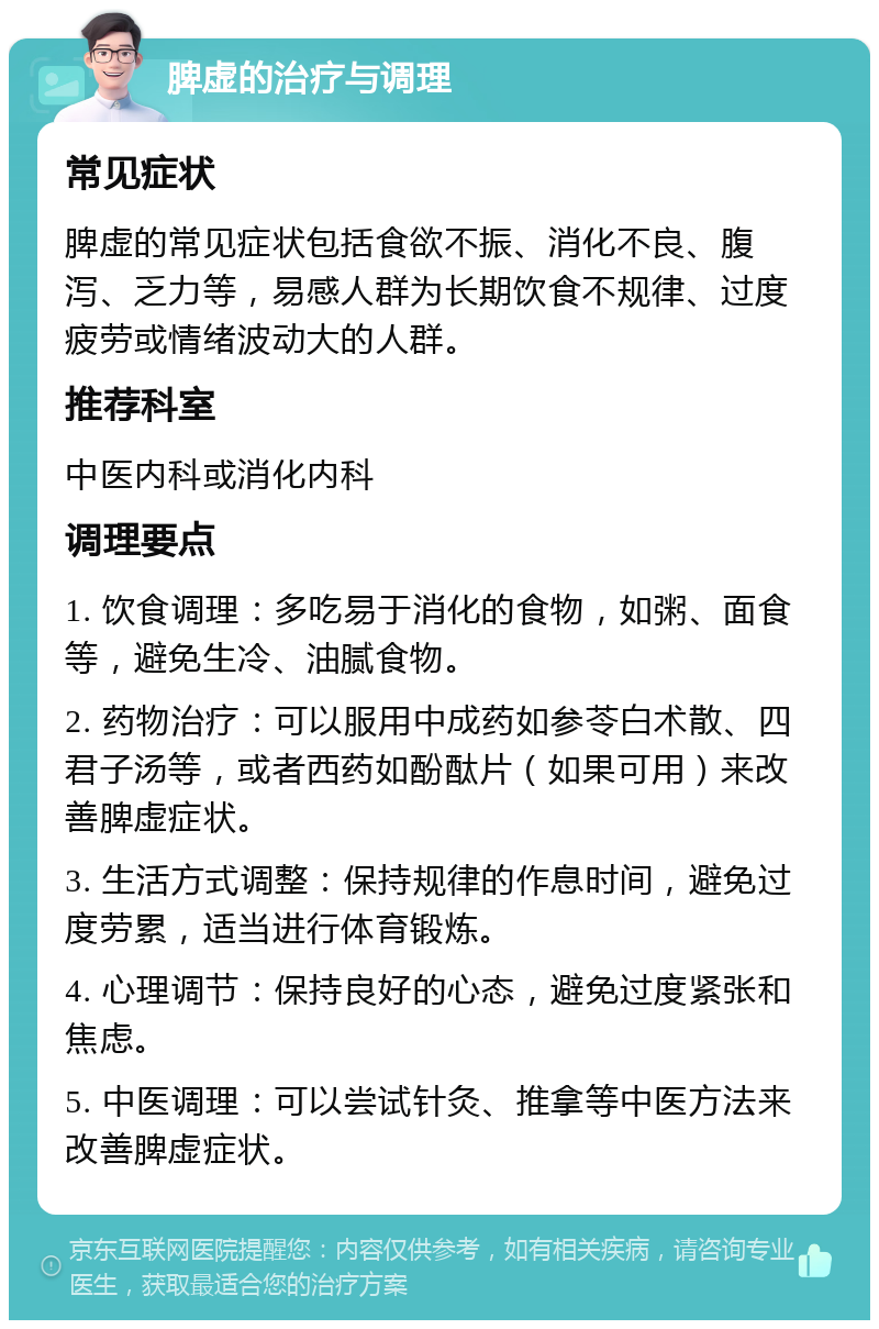 脾虚的治疗与调理 常见症状 脾虚的常见症状包括食欲不振、消化不良、腹泻、乏力等，易感人群为长期饮食不规律、过度疲劳或情绪波动大的人群。 推荐科室 中医内科或消化内科 调理要点 1. 饮食调理：多吃易于消化的食物，如粥、面食等，避免生冷、油腻食物。 2. 药物治疗：可以服用中成药如参苓白术散、四君子汤等，或者西药如酚酞片（如果可用）来改善脾虚症状。 3. 生活方式调整：保持规律的作息时间，避免过度劳累，适当进行体育锻炼。 4. 心理调节：保持良好的心态，避免过度紧张和焦虑。 5. 中医调理：可以尝试针灸、推拿等中医方法来改善脾虚症状。