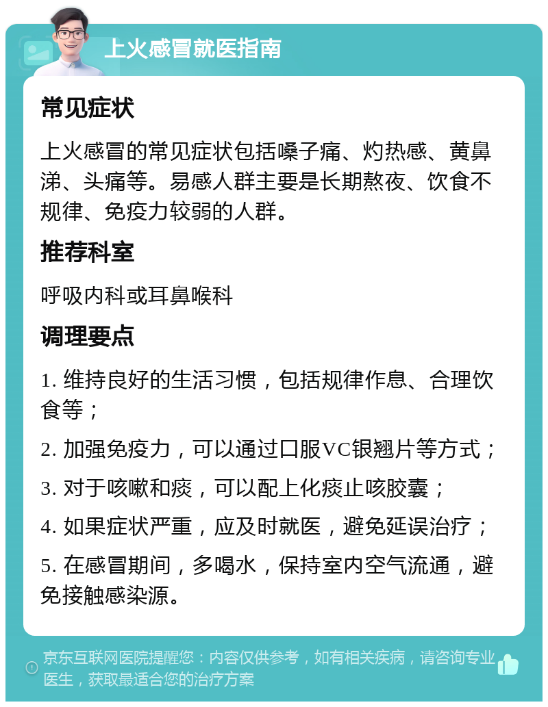 上火感冒就医指南 常见症状 上火感冒的常见症状包括嗓子痛、灼热感、黄鼻涕、头痛等。易感人群主要是长期熬夜、饮食不规律、免疫力较弱的人群。 推荐科室 呼吸内科或耳鼻喉科 调理要点 1. 维持良好的生活习惯，包括规律作息、合理饮食等； 2. 加强免疫力，可以通过口服VC银翘片等方式； 3. 对于咳嗽和痰，可以配上化痰止咳胶囊； 4. 如果症状严重，应及时就医，避免延误治疗； 5. 在感冒期间，多喝水，保持室内空气流通，避免接触感染源。