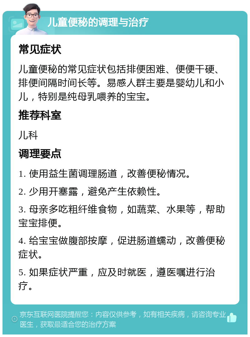 儿童便秘的调理与治疗 常见症状 儿童便秘的常见症状包括排便困难、便便干硬、排便间隔时间长等。易感人群主要是婴幼儿和小儿，特别是纯母乳喂养的宝宝。 推荐科室 儿科 调理要点 1. 使用益生菌调理肠道，改善便秘情况。 2. 少用开塞露，避免产生依赖性。 3. 母亲多吃粗纤维食物，如蔬菜、水果等，帮助宝宝排便。 4. 给宝宝做腹部按摩，促进肠道蠕动，改善便秘症状。 5. 如果症状严重，应及时就医，遵医嘱进行治疗。