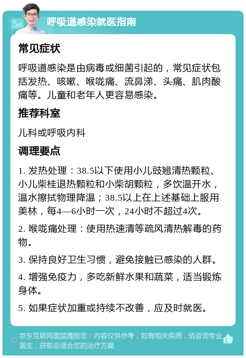 呼吸道感染就医指南 常见症状 呼吸道感染是由病毒或细菌引起的，常见症状包括发热、咳嗽、喉咙痛、流鼻涕、头痛、肌肉酸痛等。儿童和老年人更容易感染。 推荐科室 儿科或呼吸内科 调理要点 1. 发热处理：38.5以下使用小儿豉翘清热颗粒、小儿柴桂退热颗粒和小柴胡颗粒，多饮温开水，温水擦拭物理降温；38.5以上在上述基础上服用美林，每4—6小时一次，24小时不超过4次。 2. 喉咙痛处理：使用热速清等疏风清热解毒的药物。 3. 保持良好卫生习惯，避免接触已感染的人群。 4. 增强免疫力，多吃新鲜水果和蔬菜，适当锻炼身体。 5. 如果症状加重或持续不改善，应及时就医。