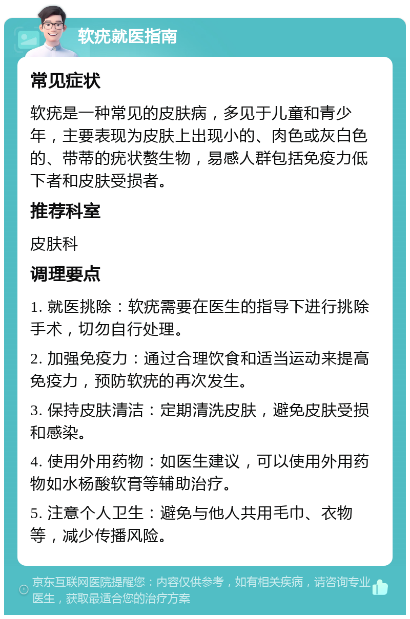 软疣就医指南 常见症状 软疣是一种常见的皮肤病，多见于儿童和青少年，主要表现为皮肤上出现小的、肉色或灰白色的、带蒂的疣状赘生物，易感人群包括免疫力低下者和皮肤受损者。 推荐科室 皮肤科 调理要点 1. 就医挑除：软疣需要在医生的指导下进行挑除手术，切勿自行处理。 2. 加强免疫力：通过合理饮食和适当运动来提高免疫力，预防软疣的再次发生。 3. 保持皮肤清洁：定期清洗皮肤，避免皮肤受损和感染。 4. 使用外用药物：如医生建议，可以使用外用药物如水杨酸软膏等辅助治疗。 5. 注意个人卫生：避免与他人共用毛巾、衣物等，减少传播风险。