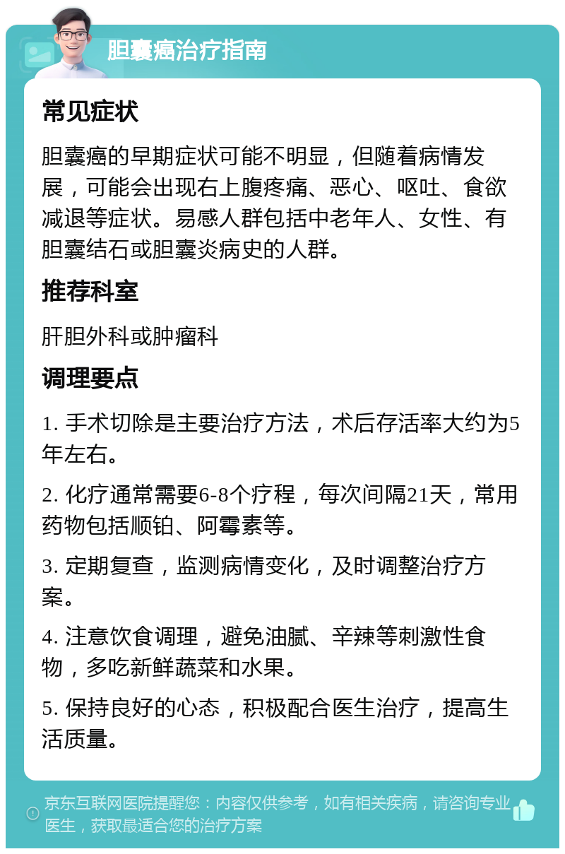 胆囊癌治疗指南 常见症状 胆囊癌的早期症状可能不明显，但随着病情发展，可能会出现右上腹疼痛、恶心、呕吐、食欲减退等症状。易感人群包括中老年人、女性、有胆囊结石或胆囊炎病史的人群。 推荐科室 肝胆外科或肿瘤科 调理要点 1. 手术切除是主要治疗方法，术后存活率大约为5年左右。 2. 化疗通常需要6-8个疗程，每次间隔21天，常用药物包括顺铂、阿霉素等。 3. 定期复查，监测病情变化，及时调整治疗方案。 4. 注意饮食调理，避免油腻、辛辣等刺激性食物，多吃新鲜蔬菜和水果。 5. 保持良好的心态，积极配合医生治疗，提高生活质量。