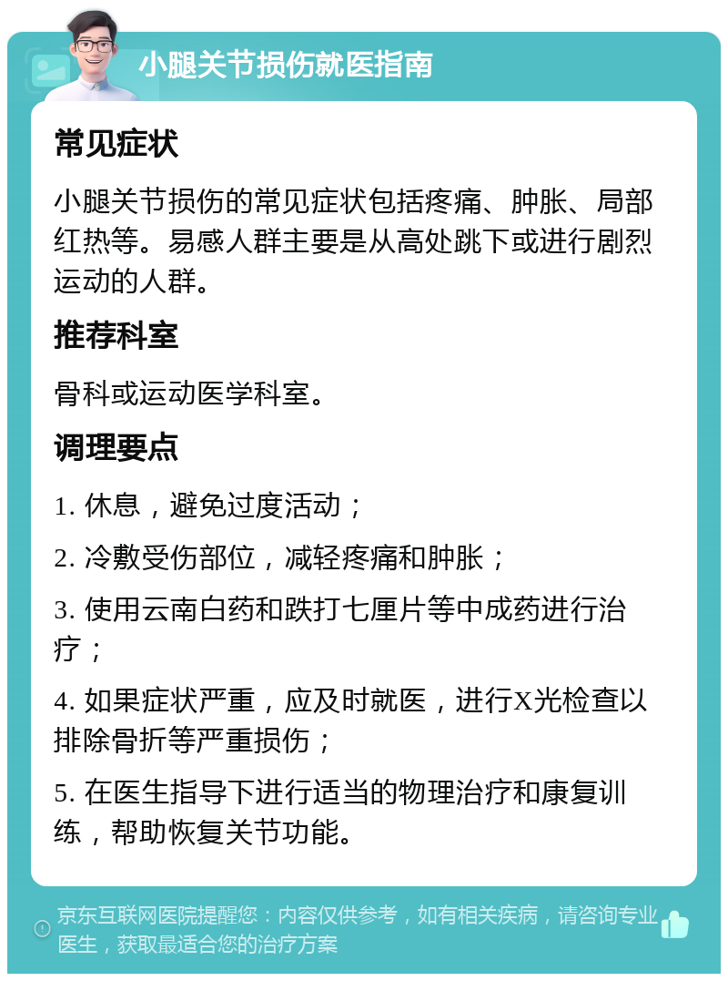 小腿关节损伤就医指南 常见症状 小腿关节损伤的常见症状包括疼痛、肿胀、局部红热等。易感人群主要是从高处跳下或进行剧烈运动的人群。 推荐科室 骨科或运动医学科室。 调理要点 1. 休息，避免过度活动； 2. 冷敷受伤部位，减轻疼痛和肿胀； 3. 使用云南白药和跌打七厘片等中成药进行治疗； 4. 如果症状严重，应及时就医，进行X光检查以排除骨折等严重损伤； 5. 在医生指导下进行适当的物理治疗和康复训练，帮助恢复关节功能。