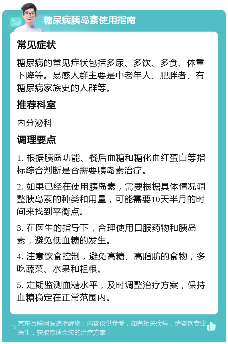 糖尿病胰岛素使用指南 常见症状 糖尿病的常见症状包括多尿、多饮、多食、体重下降等。易感人群主要是中老年人、肥胖者、有糖尿病家族史的人群等。 推荐科室 内分泌科 调理要点 1. 根据胰岛功能、餐后血糖和糖化血红蛋白等指标综合判断是否需要胰岛素治疗。 2. 如果已经在使用胰岛素，需要根据具体情况调整胰岛素的种类和用量，可能需要10天半月的时间来找到平衡点。 3. 在医生的指导下，合理使用口服药物和胰岛素，避免低血糖的发生。 4. 注意饮食控制，避免高糖、高脂肪的食物，多吃蔬菜、水果和粗粮。 5. 定期监测血糖水平，及时调整治疗方案，保持血糖稳定在正常范围内。