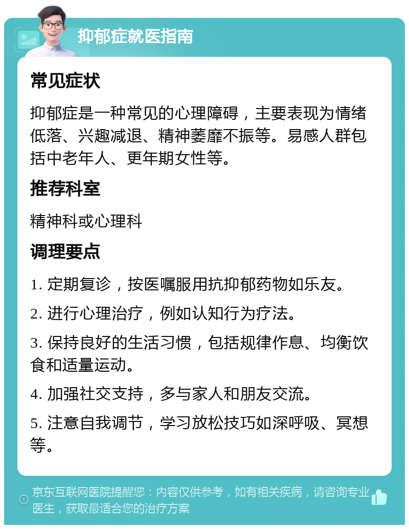 抑郁症就医指南 常见症状 抑郁症是一种常见的心理障碍，主要表现为情绪低落、兴趣减退、精神萎靡不振等。易感人群包括中老年人、更年期女性等。 推荐科室 精神科或心理科 调理要点 1. 定期复诊，按医嘱服用抗抑郁药物如乐友。 2. 进行心理治疗，例如认知行为疗法。 3. 保持良好的生活习惯，包括规律作息、均衡饮食和适量运动。 4. 加强社交支持，多与家人和朋友交流。 5. 注意自我调节，学习放松技巧如深呼吸、冥想等。