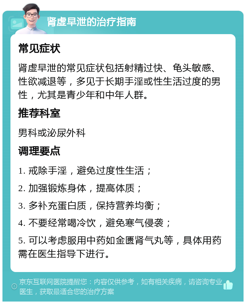 肾虚早泄的治疗指南 常见症状 肾虚早泄的常见症状包括射精过快、龟头敏感、性欲减退等，多见于长期手淫或性生活过度的男性，尤其是青少年和中年人群。 推荐科室 男科或泌尿外科 调理要点 1. 戒除手淫，避免过度性生活； 2. 加强锻炼身体，提高体质； 3. 多补充蛋白质，保持营养均衡； 4. 不要经常喝冷饮，避免寒气侵袭； 5. 可以考虑服用中药如金匮肾气丸等，具体用药需在医生指导下进行。