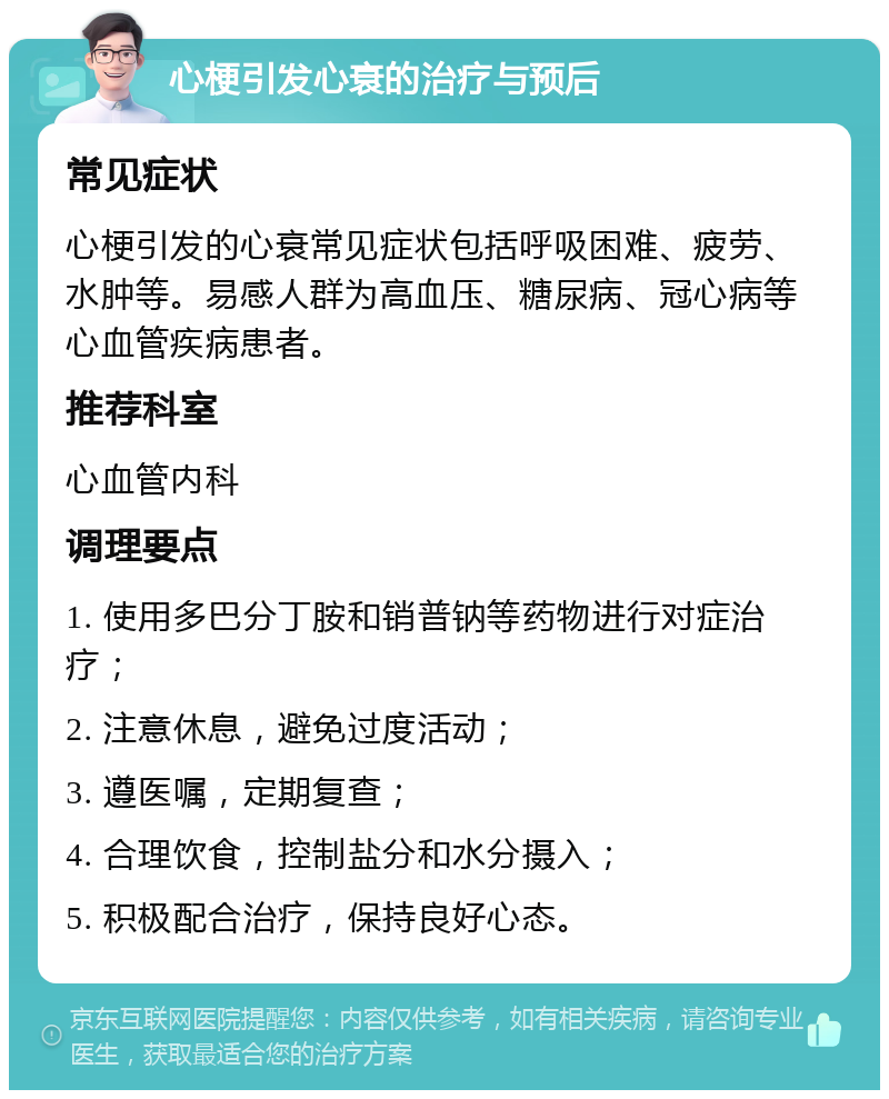 心梗引发心衰的治疗与预后 常见症状 心梗引发的心衰常见症状包括呼吸困难、疲劳、水肿等。易感人群为高血压、糖尿病、冠心病等心血管疾病患者。 推荐科室 心血管内科 调理要点 1. 使用多巴分丁胺和销普钠等药物进行对症治疗； 2. 注意休息，避免过度活动； 3. 遵医嘱，定期复查； 4. 合理饮食，控制盐分和水分摄入； 5. 积极配合治疗，保持良好心态。