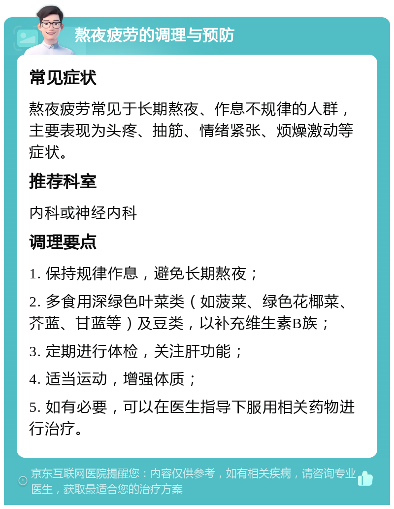 熬夜疲劳的调理与预防 常见症状 熬夜疲劳常见于长期熬夜、作息不规律的人群，主要表现为头疼、抽筋、情绪紧张、烦燥激动等症状。 推荐科室 内科或神经内科 调理要点 1. 保持规律作息，避免长期熬夜； 2. 多食用深绿色叶菜类（如菠菜、绿色花椰菜、芥蓝、甘蓝等）及豆类，以补充维生素B族； 3. 定期进行体检，关注肝功能； 4. 适当运动，增强体质； 5. 如有必要，可以在医生指导下服用相关药物进行治疗。