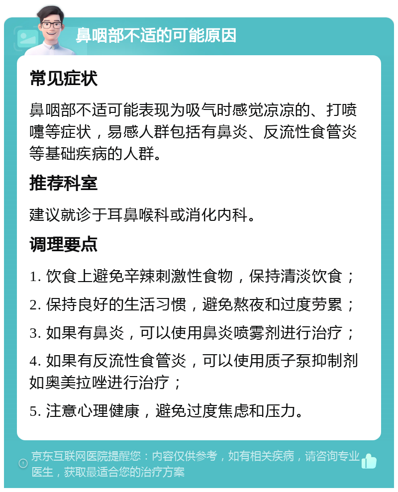 鼻咽部不适的可能原因 常见症状 鼻咽部不适可能表现为吸气时感觉凉凉的、打喷嚏等症状，易感人群包括有鼻炎、反流性食管炎等基础疾病的人群。 推荐科室 建议就诊于耳鼻喉科或消化内科。 调理要点 1. 饮食上避免辛辣刺激性食物，保持清淡饮食； 2. 保持良好的生活习惯，避免熬夜和过度劳累； 3. 如果有鼻炎，可以使用鼻炎喷雾剂进行治疗； 4. 如果有反流性食管炎，可以使用质子泵抑制剂如奥美拉唑进行治疗； 5. 注意心理健康，避免过度焦虑和压力。