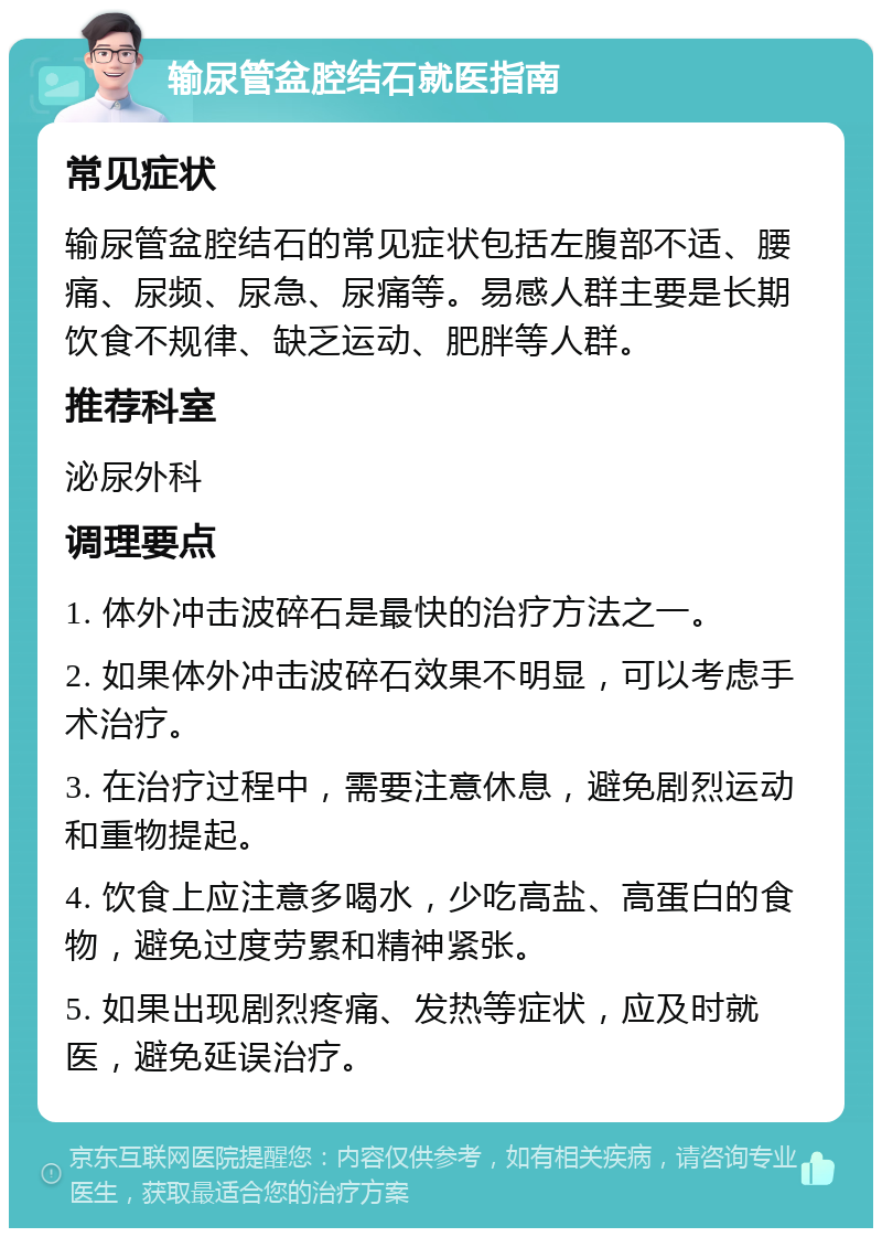 输尿管盆腔结石就医指南 常见症状 输尿管盆腔结石的常见症状包括左腹部不适、腰痛、尿频、尿急、尿痛等。易感人群主要是长期饮食不规律、缺乏运动、肥胖等人群。 推荐科室 泌尿外科 调理要点 1. 体外冲击波碎石是最快的治疗方法之一。 2. 如果体外冲击波碎石效果不明显，可以考虑手术治疗。 3. 在治疗过程中，需要注意休息，避免剧烈运动和重物提起。 4. 饮食上应注意多喝水，少吃高盐、高蛋白的食物，避免过度劳累和精神紧张。 5. 如果出现剧烈疼痛、发热等症状，应及时就医，避免延误治疗。