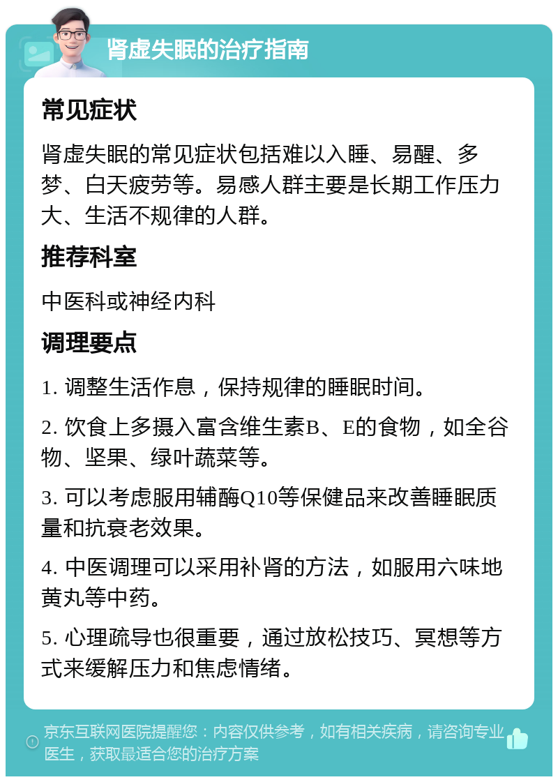 肾虚失眠的治疗指南 常见症状 肾虚失眠的常见症状包括难以入睡、易醒、多梦、白天疲劳等。易感人群主要是长期工作压力大、生活不规律的人群。 推荐科室 中医科或神经内科 调理要点 1. 调整生活作息，保持规律的睡眠时间。 2. 饮食上多摄入富含维生素B、E的食物，如全谷物、坚果、绿叶蔬菜等。 3. 可以考虑服用辅酶Q10等保健品来改善睡眠质量和抗衰老效果。 4. 中医调理可以采用补肾的方法，如服用六味地黄丸等中药。 5. 心理疏导也很重要，通过放松技巧、冥想等方式来缓解压力和焦虑情绪。